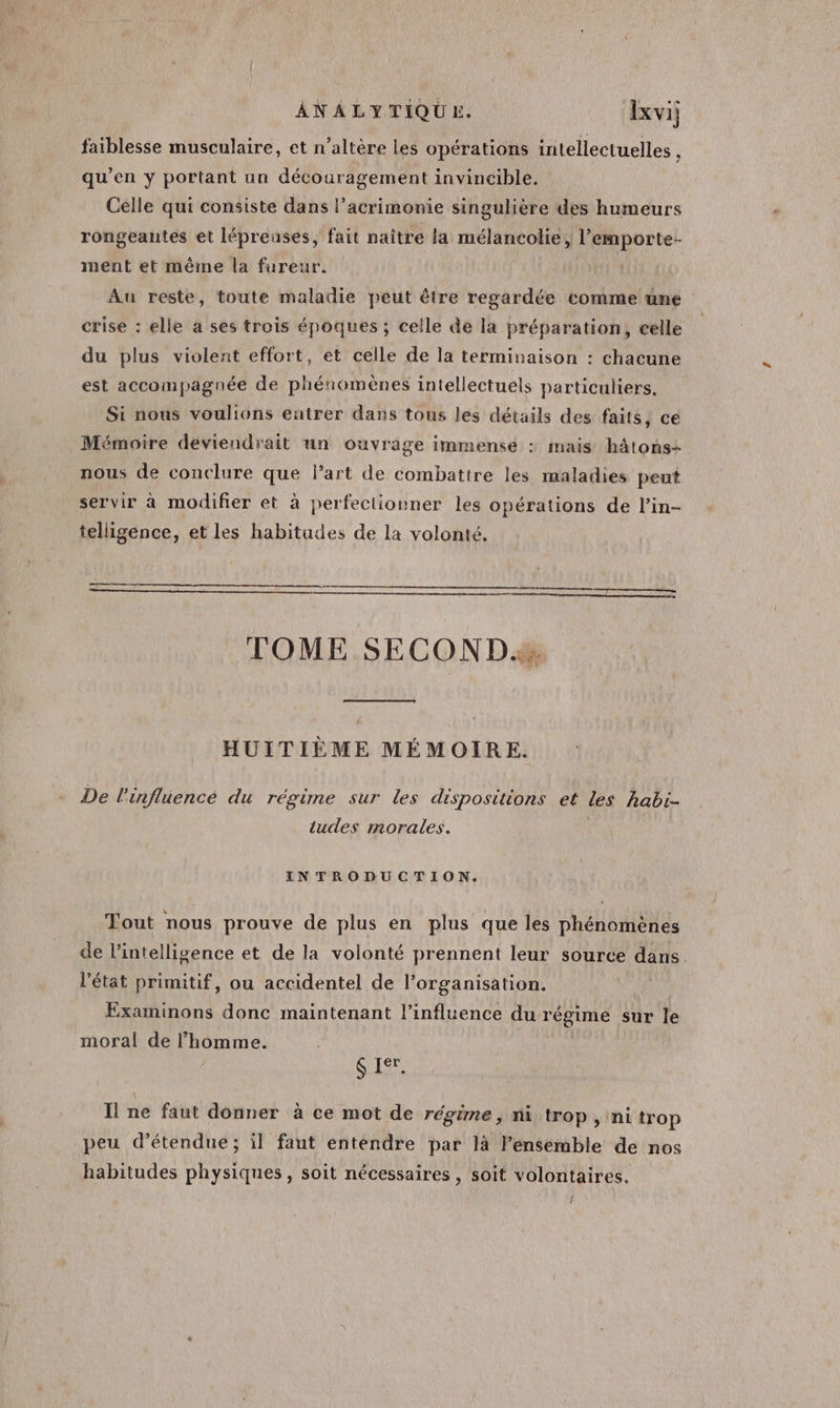 faiblesse musculaire, et n’altère les opérations intellectuelles , qu’en y portant un découragement invincible. Celle qui consiste dans l’acrimonie singulière des humeurs rongeantes et lépréuses, fait naître la mélancolie, l’emporte- ment et même la fureur. Au reste, toute maladie peut être regardée comme une crise : elle a ses trois époques ; celle de la préparation, celle du plus violent effort, et celle de la terminaison : chacune est accompagnée de phénomènes intellectuels particuliers. Si nous voulions entrer dans tous lés détails des faits, ce Mémoire déviendrait un ouvrage immense : mais hâtons- nous de conclure que Part de combattre les maladies peut servir à modifier et à perfectionner les opérations de lin- telligence, et les habitudes de la volonté. TOME SECOND. HUITIÈME MÉMOIRE. De l'infliencé du régime sur les dispositions et les habi- tudes morales. INTRODUCTION. Tout nous prouve de plus en plus que les phénomènes de l'intelligence et de la volonté prennent leur source dans. l'état primitif, ou accidentel de l’organisation. | Examinons donc maintenant l'influence du régime sur le moral de l’homme. | ES Il ne faut donner à ce mot de régime, ni trop, ni trop peu d’étendue ; il faut entendre par là l'ensemble de nos habitudes physiques, soit nécessaires , soit volontaires. Î