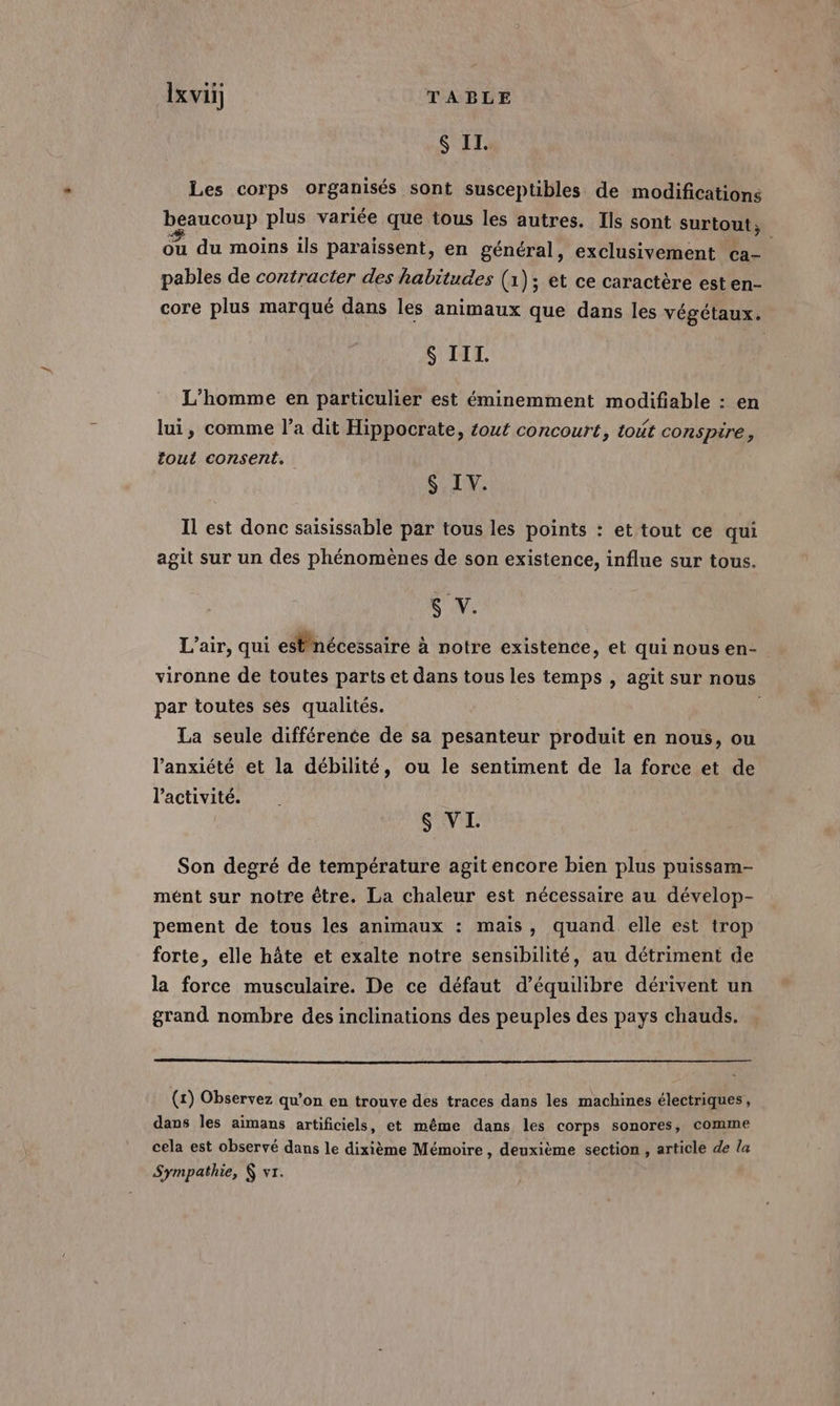 6 II. Les corps organisés sont susceptibles de modifications beaucoup plus variée que tous les autres. Ils sont surtout ; ou du moins ils paraissent, en général, exclusivement ca- pables de contracter des habitudes (1); et ce caractère est en- core plus marqué dans les animaux que dans les végétaux. $ III. L'homme en particulier est éminemment modifiable : en lui, comme l’a dit Hippocrate, £out concourt, tout conspire, tout consent. $ IV. Il est donc saisissable par tous les points : et tout ce qui agit sur un des phénomènes de son existence, influe sur tous. SUN L'air, qui est nécessaire à notre existence, et quinousen-. vironne de toutes parts et dans tous les temps , agit sur nous par toutes sés qualités. La seule différenée de sa pesanteur produit en nous, ou l'anxiété et la débilité, ou le sentiment de la force et de l’activité. | $ VI. Son degré de température agit encore bien plus puissam- mént sur notre être. La chaleur est nécessaire au dévelop- pement de tous les animaux : mais, quand elle est trop forte, elle hâte et exalte notre sensibilité, au détriment de la force musculaire. De ce défaut d'équilibre dérivent un grand nombre des inclinations des peuples des pays chauds. (1) Observez qu’on en trouve des traces dans les machines électriques, dans les aimans artificiels, et même dans les corps sonores, comme cela est observé dans le dixième Mémoire , deuxième section , article de la Sympathie, &amp; vr.