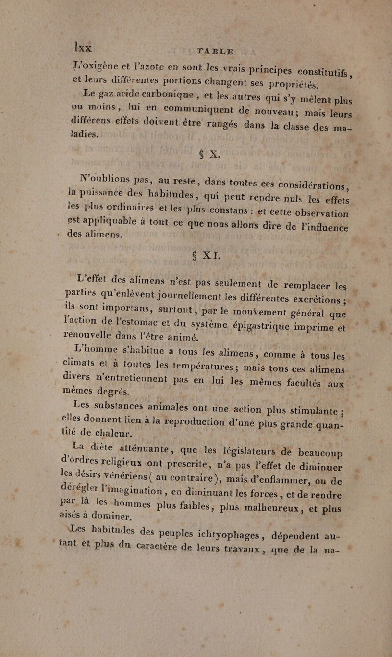 La L’oxigène et l'azote en sont les vrais principes constitutifs , et leurs différentes portions changent ses propriélés. Le gaz acide carbonique, et les autres qui s’y mélent plus ou moins, Jui en communiquent de nouveau; mais leurs différens effets doivent être rangés dans la classe des ma- ladies. N'oublions pas, au reste » dans toutes ces considérations, la puissance des habitudes, qui peut rendre nuls les effets les plus ordinaires et les plus constans : et cette observation est appliquable à tout ce que nous allons dire de l'influence des alimens. L'effet des alimens n’est pas seulement de remplacer les parties qu’enlèvent journellement les différentes excrétions : ils sont importans, Surtout, par le mouvement général que l'action de l'estomac et du Système. épigastrique imprime et renouvelle dans l’être animé. L'homme s’habitue à tous les alimens, comme à tous les climats et à toutes les températures; mais tous ces alimens divers n’entretiennent pas en lui les mêmes facultés aux mêmes degrés. Les substances animales ont une action plus stimulante ; elles donnent lieu à la reproduction d’une plus grande quan- üté de chaleur. ; La diète atténuante, que les législateurs de beaucoup d'ordres religieux ont prescrite, n’a pas l'effet de diminuer les désirs vénériens ( au contraire), mais d’enflammer, ou de dérégler l'imagination , en diminuant les forces , et de rendre par là les hommes plus faibles, plus malheureux, et plus aisés a dominer. \Les habitudes des Peuples ichtyophages, dépendent au-