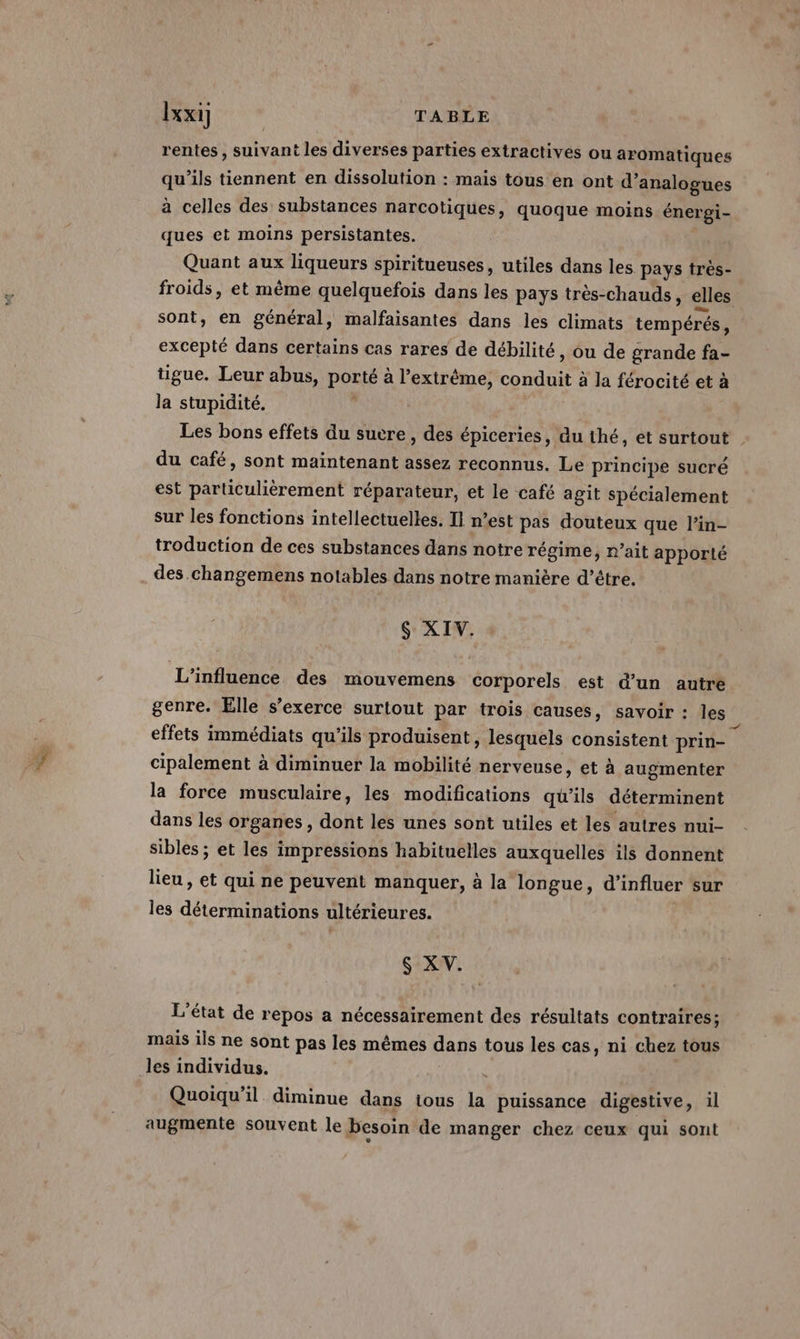 rentes , suivant les diverses parties extractives ou aromatiques qu'ils tiennent en dissolution : mais tous en ont d’analogues à celles des substances narcotiques, quoque moins énergi- ques et moins persistantes. Quant aux liqueurs spiritueuses, utiles dans les pays tres- sont, en général, malfaisantes dans les climats tempérés, excepté dans certains cas rares de débilité, ou de grande fa- tigue. Leur abus, porté à l'extrême, conduit à la férocité et à la stupidité. i du café, sont maintenant assez reconnus. Le principe sucré est particulièrement réparateur, et le café agit spécialement sur les fonctions intellectuelles. Il n’est pas douteux que l’in- troduction de ces substances dans notre régime, r’ait apporté des changemens notables dans notre manière d’être. $ XIV. L'influence des mouvemens corporels est d’un autre genre. Elle s'exerce surtout par trois causes, savoir : les effets immédiats qu'ils produisent, lesquels consistent prin- cipalement à diminuer la mobilité nerveuse, et à augmenter la force musculaire, les modifications qu’ils déterminent dans les organes, dont les unes sont utiles et les autres nui- sibles ; et les impressions habituelles auxquelles ils donnent lieu , et qui ne peuvent manquer, à la longue, d’influer sur les déterminations ultérieures. $ XV. L'état de repos a nécessairement des résultats contraires; mais ils ne sont pas les mêmes dans tous les cas, ni chez tous les individus. Quoiqu'il diminue dans tous la puissance digestive, il augmente souvent le besoin de manger chez ceux qui sont À