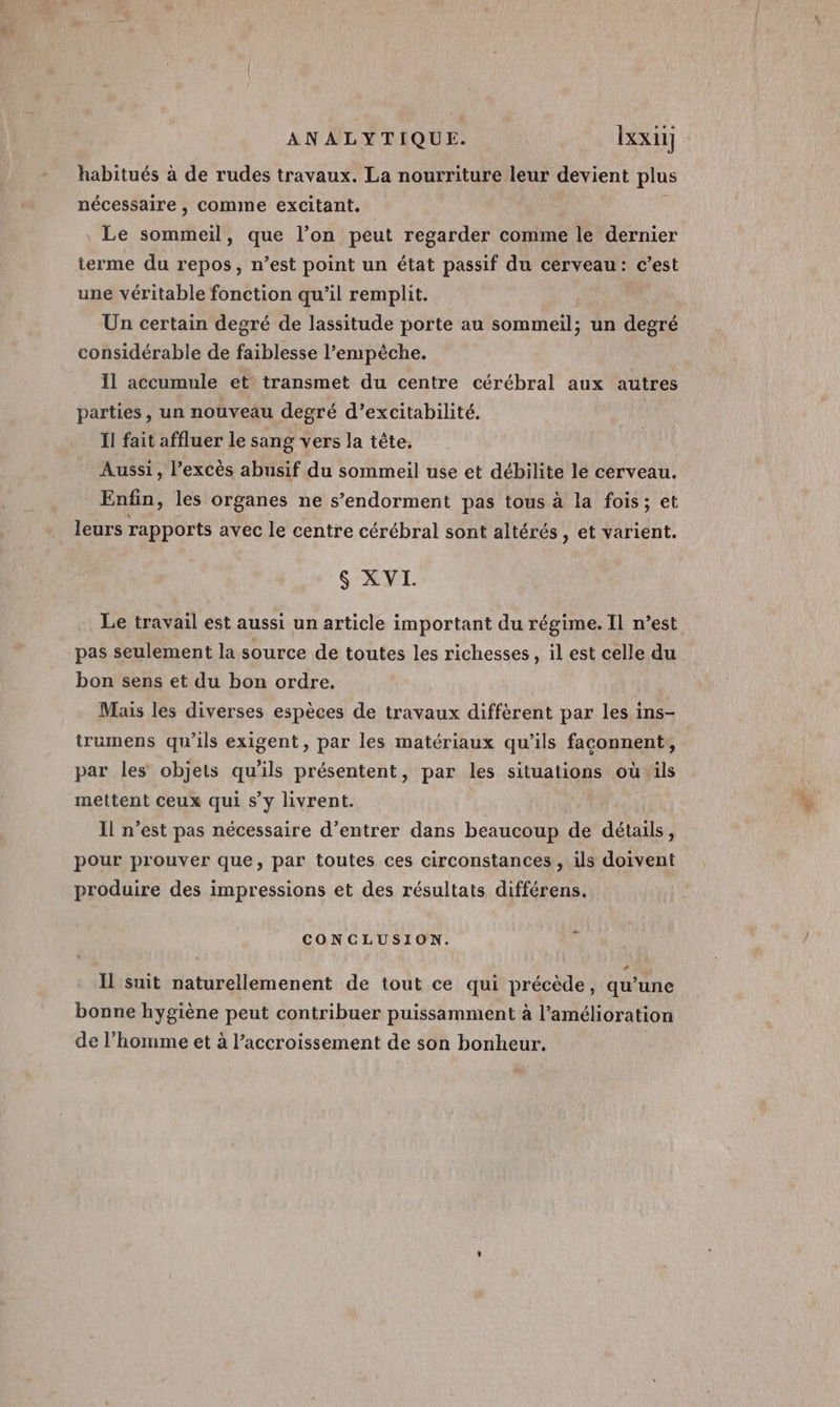 habitués à de rudes travaux. La nourriture leur devient plus nécessaire , comme excitant. \ Le sono que l’on peut regarder comme le dernier ierme du repos, n’est point un état passif du cerveau: c’est une véritable fonction qu’il remplit. Un certain degré de lassitude porte au sommeil: un degré considérable de faiblesse l'empêche. I1 accumule et transmet du centre cérébral aux autres parties, un nouveau degré d’excitabilité. Il fait affluer le sang vers la tête. Aussi, l’excès abusif du sommeil use et débilite le cerveau. Enfin, les organes ne s’endorment pas tous à la fois; et leurs rapports avec le centre cérébral sont altérés , et varient. $ XVI. Le travail est aussi un article important du régime. Il n’est pas seulement la source de toutes les richesses, il est celle du bon sens et du bon ordre. Mais les diverses espèces de travaux diffèrent par les ins- trumens qu’ils exigent, par les matériaux qu’ils faconnent, par les objets qu'ils présentent, par les situations où ils mettent ceux qui s’y livrent. | Il n’est pas nécessaire d’entrer dans beaucoup de détails, pour prouver que, par toutes ces circonstances , ils doivent produire des impressions et des résultats différens. CONCLUSION. Il suit naturellemenent de tout ce qui précède, qu’une bonne hygiène peut contribuer puissamment à l’amélioration de l’homme et à l'accroissement de son bonheur.