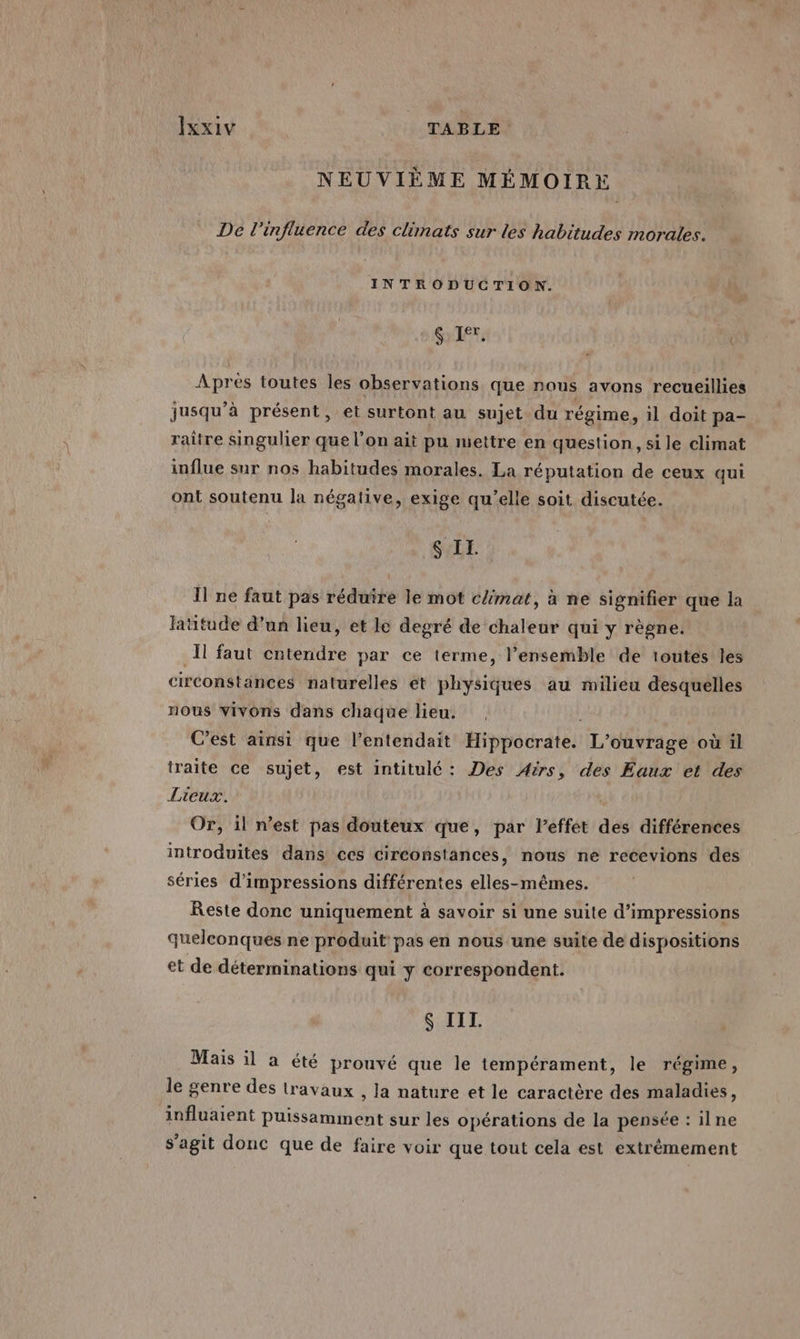 NEUVIÈME MÉMOIRE De l'influence des climats sur les habitudes morales. INTRODUCTION. $ Ir. , Après toutes les observations que nous avons recueillies jusqu’à présent, et surtont au sujet du régime, il doit pa- raître singulier que l’on ait pu mettre en question, si le climat influe sur nos habitudes morales. La réputation de ceux qui ont soutenu la négative, exige qu’elle soit discutée. $ II. Il ne faut pas réduire le mot c{mat, à ne signifier que la latitude d’un lieu, et le degré de chaleur qui y règne. Il faut cntendre par ce terme, l’ensemble de toutes les circonstances naturelles et physiques au milieu desquelles nous vivons dans chaque lieu. |, C'est ainsi que l’entendait Hippocrate. L'ouvrage où il traite ce sujet, est intitulé: Des Aëirs, des Eaux et des Lieux. Or, il n’est pas douteux que, par leffet des différences introduites dans ces circonstances, nous ne recevions des séries d'impressions différentes elles-mêmes. Reste donc uniquement à savoir si une suite d’impressions quelconques ne produit pas en nous une suite de dispositions et de déterminations qui y correspondent. S III. Mais il a été prouvé que le tempérament, le régime, le genre des travaux , la nature et le caractère des maladies, influaient puissamment sur les opérations de la pensée : ilne s’agit donc que de faire voir que tout cela est extrêmement