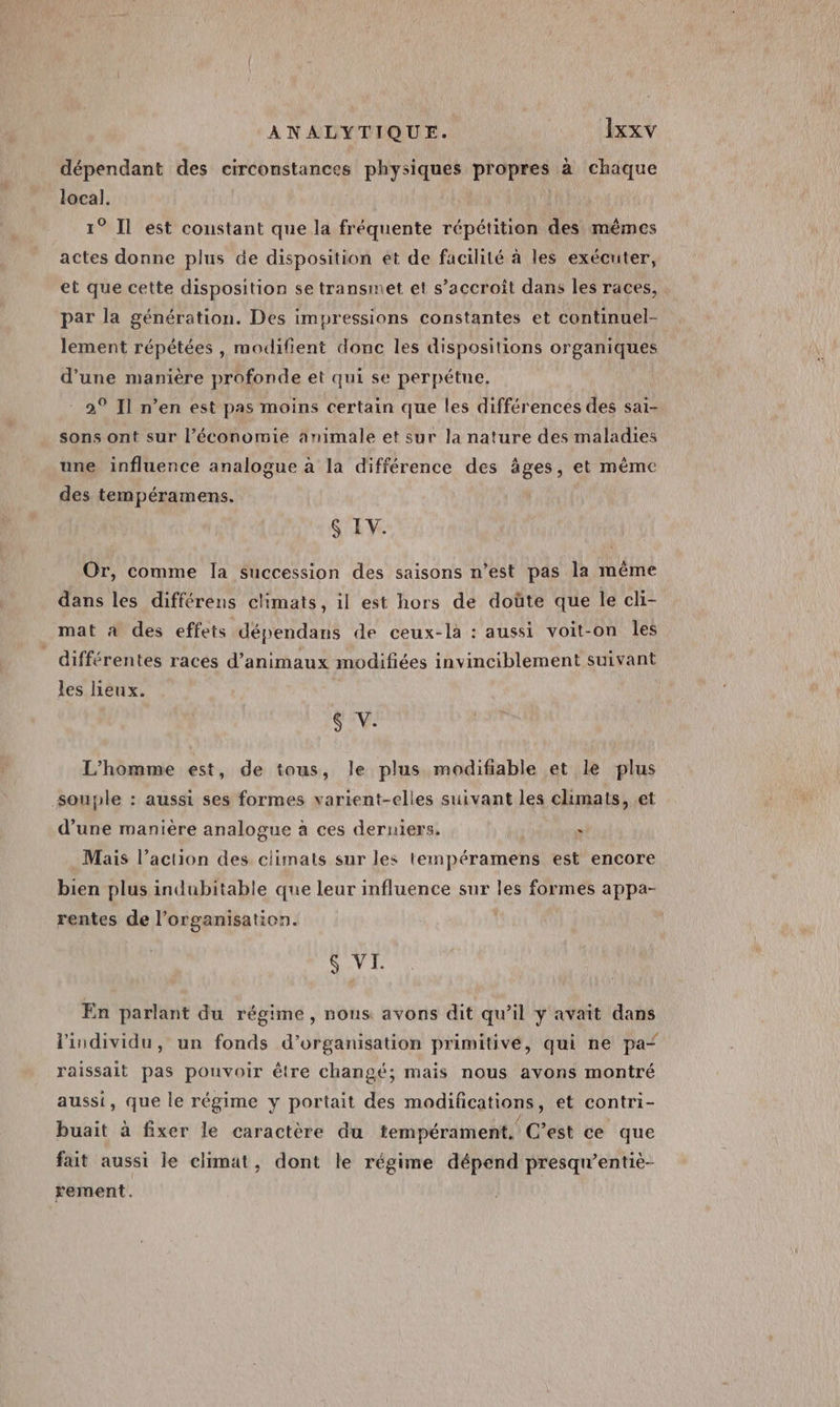 dépendant des circonstances physiques propres à chaque local. 1° Il est constant que la fréquente répétition des mêmes actes donne plus de disposition et de facilité à les exécuter, et que cette disposition se transmet et s’accroît dans les races, par la génération. Des impressions constantes et continuel- lement répétées , modifient donc les dispositions organiques d'une manière profonde et qui se perpétue. | 2° Il n’en est pas moins certain que les différences des sai- sons ont sur l’économie animale et sur la nature des maladies une influence analogue à la différence des âges, et même des tempéramens. $ EV. Or, comme la succession des saisons n’est pas la même dans les différens climats, il est hors de doûte que le cli- mat à des effets dépendans de ceux-là : aussi voit-on les différentes races d'animaux modifiées invinciblement suivant les eux. KA E L'homme est, de tous, le plus modifiable et le plus souple : aussi ses formes varient-elles suivant les climats, et d’une manière analogue à ces derniers. : Mais l’action des ciimats sur les tempéramens est encore bien plus indubitable que leur influence sur les formes appa- rentes de l’organisation. &amp; VI. En parlant du régime , nons avons dit qu’il y avait dans l'individu, un fonds d'organisation primitive, qui ne pa“ raissait pas pouvoir être changé; mais nous avons montré aussi, que le régime y portait des modifications, et contri- buait à fixer le caractère du tempérament, C’est ce que fait aussi le climat, dont le régime dépend presqu’entiè- rement.