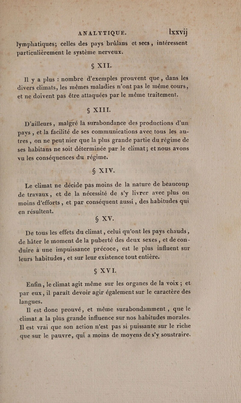 ANALYTIQUE. lxxvi] fymphatiques; celles des pays brülans et secs, intéressent particulièrement le système nerveux. $ XII. Il y a plus : nombre d’exemples prouvent que, dans les divers climats, les mêmes maladies n’ont pas le même cours, et ne doivent pas être attaquées par le même traitement. $ XIII. D'ailleurs, malgré la surabondance des productions d'un pays , et la facilité de ses communications avec tous les au- tres, on ne peut nier que la plus grande partie du régime de ses habitans ne soit déterminée par le climat; et nous avons vu les conséquences du régime. $ XIV. Le climat ne décide pas moins de la nature de beaucoup de travaux, et de la nécessité de s’y livrer avec plus ou moins d'efforts , et par conséquent aussi, des habitudes qui en résultent. $ XV. De tous les effets du climat , celui qu’ont les pays chauds, de hâter le moment de la puberté des deux sexes, et de con- duire à une impuissance précoce, est le plus influent sur leurs habitudes, et sur leur existence tout entière. XV Enfin, le climat agit même sur les organes de la voix ; et par eux, il paraît devoir agir également sur le caractère des langues. Il est donc prouvé, et même surabondamment , que le climat a la plus grande influence sur nos habitudes morales. Ilest vrai que son action n’est pas si puissante sur le riche que sur le pauvre, qui a moins de moyens de s’y soustraire.