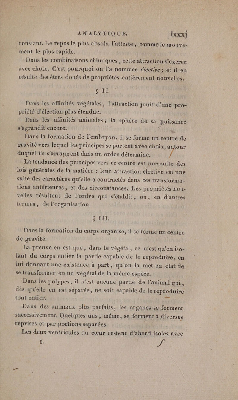 constant, Le repos le plus absolu l’atteste, comme le mouve- ment le plus rapide. Dans les combinaisons chimiques , cette attraction s’exerce avec choix. C’est pourquoi on l’a nommée élective ; et il en résulte des êtres doués de propriétés entièrement nouvelles. SIL Dans les affinités végétales, l'attraction jouit d’une pro- priété d’élection plus étendue. Dans les affinités animales, la sphère de sa puissance 5 agrandit encore. Dans la formation de l'embryon, il se forme un centre de gravité vers lequel les principes se portent avec choix, autour duquel ils s’arrangent dans un ordre déterminé. / La tendance des principes vers ce centre est une suite des lois générales de la matière : leur attraction élective est une suite des caractères qu’elle a contractés dans ces transforma- tions antérieures , et des circonstances. Les propriétés nou- velles résultent de l’ordre qui s’établit, ou, en d’autres termes , de l’organisation. S III. Dans la formation du corps organisé, il se forme un centre de gravité. La preuve en est que, dans le végétal, ce n’est qu’en iso- lant du corps entier la partie capable de le reproduire, en lui donnant une existence à part, qu’on la met en état de se transformer en un végétal de la même espèce. Dans les polypes, il n’est aucune partie de l'animal qui, dès qu’elle en est séparée, ne soit capable de le reproduire tout entier. Sn Dans des animaux plus parfaits, les organes se forment successivement. Quelques-uns , même, se forment à diverses reprises et par portions séparées. Les deux ventricules du cœur restent d’abord isolés avec I. | vi