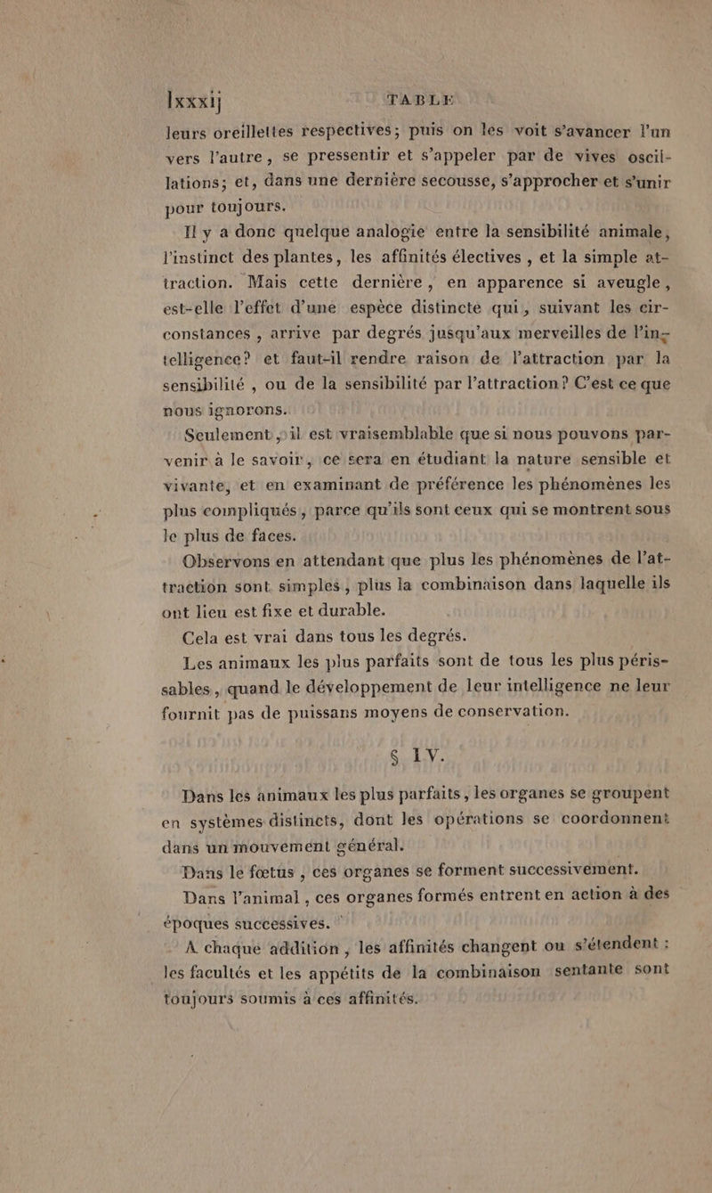 leurs oreilleltes respectives; puis on les voit s’avancer l’un vers l’autre, se pressentir et s'appeler par de vives oscii- lations; et, dans une dernière secousse, s'approcher et s'unir pour toujours. II y a donc quelque analogie entre la sensibilité animale, l'instinct des plantes, les affinités électives , et la simple at- traction. Mais cette dernière, en apparence si aveugle, est-elle l'effet d’une espèce distincte qui, suivant les cir- constances , arrive par degrés jusqu'aux merveilles de lin= telligence? et faut-il rendre raison de Pattraction par la sensibilité , ou de la sensibilité par l'attraction? C’est ce que nous ignorons. Seulement ; il est vraisemblable que si nous pouvons par- venir à le savoir, ce sera en étudiant la nature sensible et vivante, et en examinant de préférence les phénomènes les plus compliqués, parce qu'ils sont ceux qui se montrent sous le plus de faces. Observons en attendant que plus les phénomènes de l’at- traction sont simples , plus la combinaison dans laquelle 1ls ont lieu est fixe et durable. Cela est vrai dans tous les degrés. Les animaux les plus parfaits sont de tous les plus péris- sables, quand le développement de leur intelligence ne leur fournit pas de puissans moyens de conservation. $S IV. Dans les animaux les plus parfaits , les organes se groupent en systèmes distincts, dont les opérations se coordonnent dans un mouvement général. Dans le fœtus , ces organes se forment successivement. Dans l’animal , ces organes formés entrent en action à des époques successives. | À chaque addition , les affinités changent ou s'étendent : les facultés et les appétits de la combinaison sentante sont toujours soumis à ces affinités.