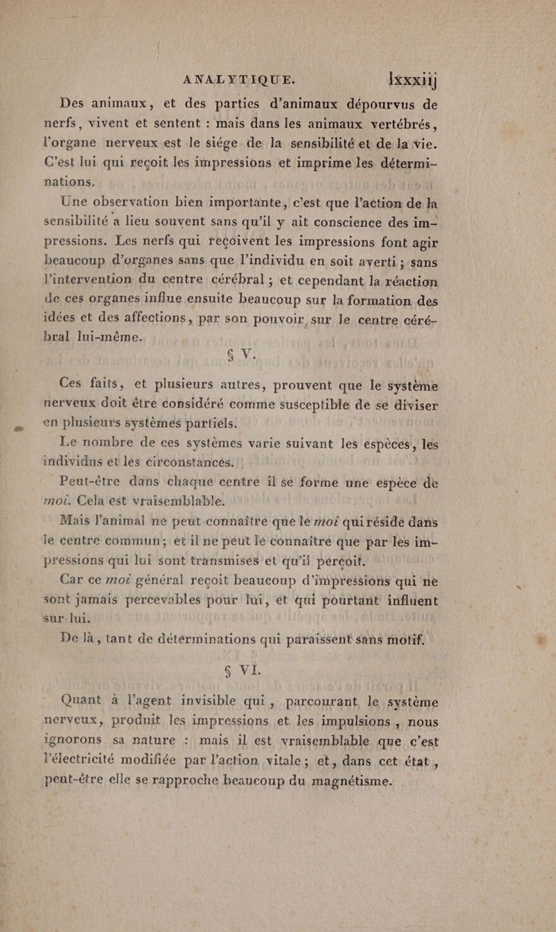 Des animaux, et des parties d’animaux dépourvus de nerfs, vivent et sentent : mais dans les animaux vertébrés, l'organe nerveux est le siége de la sensibilité et de la vie. C’est lui qui recoit les impressions et imprime les détermi- nations. Une observation bien importante, c’est que l’action de }a sensibilité a lieu souvent sans qu’il y ait conscience des im- pressions. Les nerfs qui reçoivent les impressions font agir beaucoup d'organes sans que l’individu en soit averti ; sans l'intervention du centre cérébral ; et cependant la réaction de ces organes influe ensuite beaucoup sur la formation des idées et des affections, par son pouvoir sur le centre céré- bral lui-même. S V. Ces faits, et plusieurs autres, prouvent que le système nerveux doit étre considéré comme susceptible de se diviser en plusieurs systèmes partiels. Le nombre de ces systèmes varie suivant les espèces, les individus et les circonstances. | Peut-être dans chaque centre il se forme une espèce de mot. Cela est vraisemblable. Mais l'animal né peut connaître que le #0 qui réside dans le centre commun; ét il ne peut le connaître que par les im- pressions qui lui sont transmises et qu’il peréoit. Car ce not général recoit beaucoup d’impressions qui ne sont jamais percevables pour lui, ét qui pourtant influent sur. lui. De là, tant de détérminations qui paraissent sans motif. S VI. Quant à l’agent invisible qui, parcourant, le système nerveux, produit les impressions et les impulsions , nous ignorons sa nature : mais il est vraisemblable que c’est l'électricité modifiée par l’action vitale; et, dans cet: état, peut-être elle se rapproche beaucoup du magnétisme.