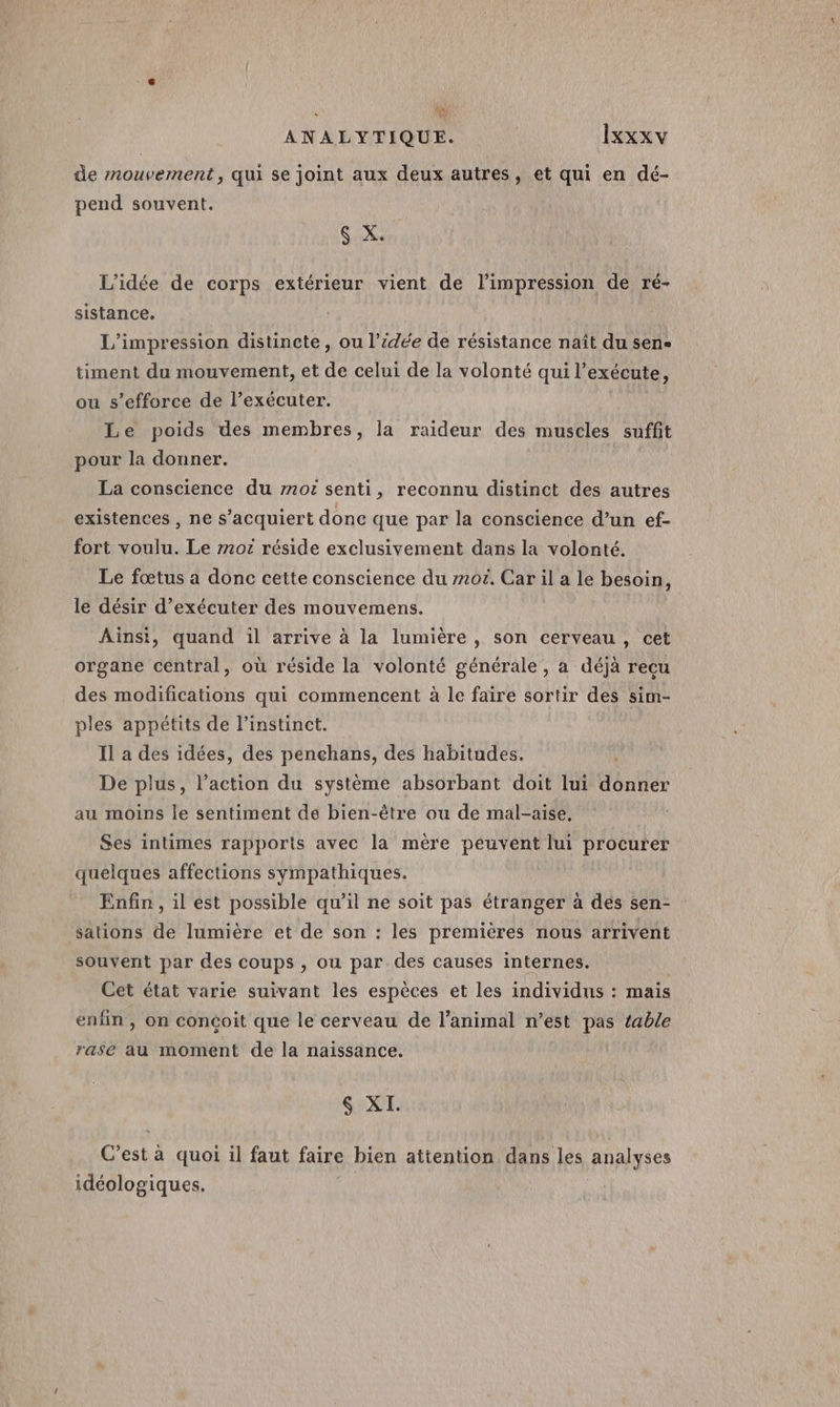 de mouvement, qui se joint aux deux autres, et qui en dé- pend souvent. gx L'idée de corps extérieur vient de l'impression de ré- sistance. L’impression distincte, ou l’idée de résistance naît du sene timent du mouvement, et de celui de la volonté qui l’exécute, ou s'efforce de l’exécuter. Le poids des membres, la raideur des muscles suffit pour la donner. La conscience du mot senti, reconnu distinct des autres existences , ne s’acquiert donc que par la conscience d’un ef- fort voulu. Le 7707 réside exclusivement dans la volonté. Le fœtus a donc cette conscience du z20£. Car il a le besoin, le désir d'exécuter des mouvemens. Ainsi, quand il arrive à la lumière, son cerveau, cet organe central, où réside la volonté générale, a déjà recu des modifications qui commencent à le faire sortir des sim- ples appétits de l'instinct. Il a des idées, des penchans, des habitudes. De plus, l’action du système absorbant doit lui donner au moins le sentiment de bien-être ou de mal-aise, Ses intimes rapports avec la mère peuvent lui procurer quelques affections sympathiques. Enfin , il est possible qu'il ne soit pas étranger à des sen- sations de lumière et de son : les premières nous arrivent souvent par des coups , ou par des causes internes. Cet état varie suivant les espèces et les individns : mais enfin , on concoit que le cerveau de l'animal n’est pas table rase au moment de la naissance. &amp; XI. C’est à quoi il faut faire bien attention dans les analyses idéologiques.