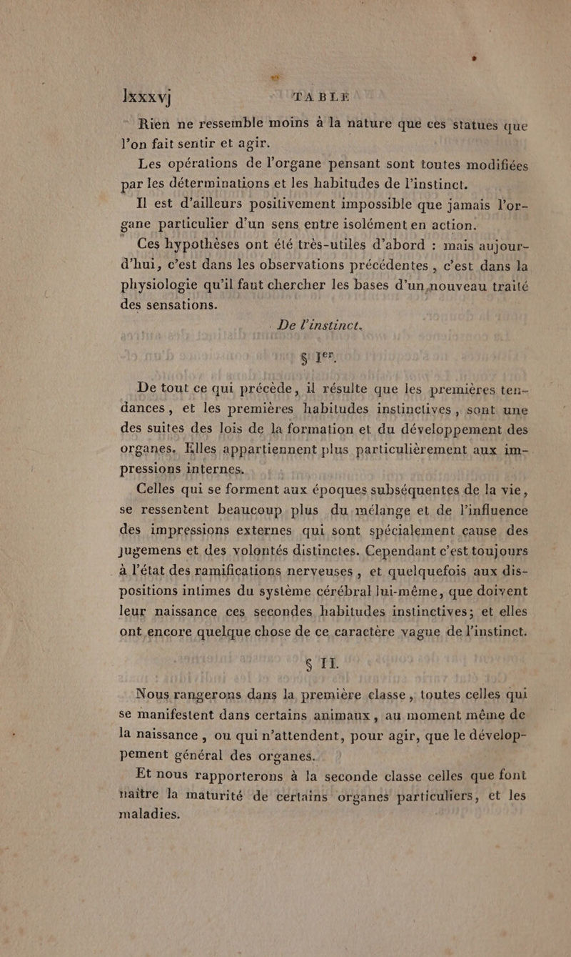 . Ixxxv] TABLE Rien ne ressemble moins à la nature que ces statues que l’on fait sentir et agir. Les opérations de l’organe pensant sont toutes modifiées par les déterminations et les habitudes de l'instinct. Il est d’ailleurs positivement impossible que jamais l’or- gane particulier d’un sens entre isolément en action. | Ces hypothèses ont été très-utiles d’abord : mais aujour- d’hui, c’est dans les observations précédentes , c’est dans la physiologie qu’il faut chercher les bases d’un nouveau traité des sensations. . De l'instinct. (SR LE De tout ce qui précède, il résulte que les premières ten- dances , et les premières habitudes instinclives , sont une des suites des lois de la formation et du développement des organes. Elles appartiennent plus particulièrement aux im- pressions internes. ( Celles qui se forment aux époques subséquentes de la vie, se ressentent beaucoup plus du mélange et de l'influence des impressions externes qui sont spécialement cause des Jugemens et des volontés distinctes. Cependant c’est toujours à l’état des ramifications nerveuses, et quelquefois aux dis- positions intimes du système cérébral lui-même, que doivent leur naissance ces secondes habitudes instinctives; et elles ont encore quelque chose de ce caractère vague de instinct. S IL. Nous rangerons dans la première classe , toutes celles qui se manifestent dans certains animaux, au moment même de la naissance , ou qui n’attendent, pour agir, que le dévelop- pement général des organes. Et nous rapporterons à la seconde classe celles que font naître la maturité de certains organes particuliers, et les maladies.