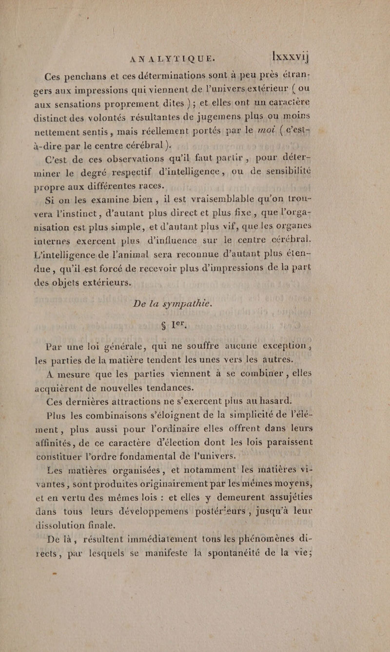 Ces penchans et ces déterminations sont à peu près élran: gers aux impressions qui viennent de l’univers extérieur { ou aux sensations proprement dites ); et elles ont un caracière distinct des volontés résultantes de jugemens plus ou moins nettement sentis, mais réellement portés par le #20 (.g'est à-dire par le centre cérébral ). C’est de ces observations qu’il faut partir, pour déter- miner le degré respectif d'intelligence, ou de sensibilité propre aux différentes races. Si on les examine bien, il est vraisemblable qu'on trou- vera l'instinct, d'autant plus direct et plus fixe, que l’orga- nisation est plus simple, et d'autant plus vif, que les organes internes exercent plus d'influence sur le centre cérébral. L'intelligence de l'animal sera reconnue d'autant plus éten- due, qu’il.est forcé de recevoir plus d'impressions de la part des objets extérieurs. De la sympathie. S Ier. ar une loi générale, qui ne souffre aucune excepluoôn, les parties de la matière tendent les unes vers les autres. À mesure que les parties viennent à se combiner , elles acquièrent de nouvelles tendances. Ces dernières attractions ne s’exercent plus au hasard. Plus les combinaisons s’éloignent de la simplicité de l’élé- ment, plus aussi pour l'ordinaire elles offrent dans leurs affinités, de ce caractère d’élection dont les lois paraissent constituer l’ordre fondamental de l’univers. Les matières organisées, et notamment les matières vi- vantes , sont produites originairement par les mêmes moyens, et en vertu des mêmes lois : et elles y demeurent assujéties dans tous leurs développemens postér'eurs, jusqu'à leur _ dissolution finale. À De 1à, résultent immédiatement tous les phénomènes di- rects, par lesquels se manifeste la spontanéité de la vie;