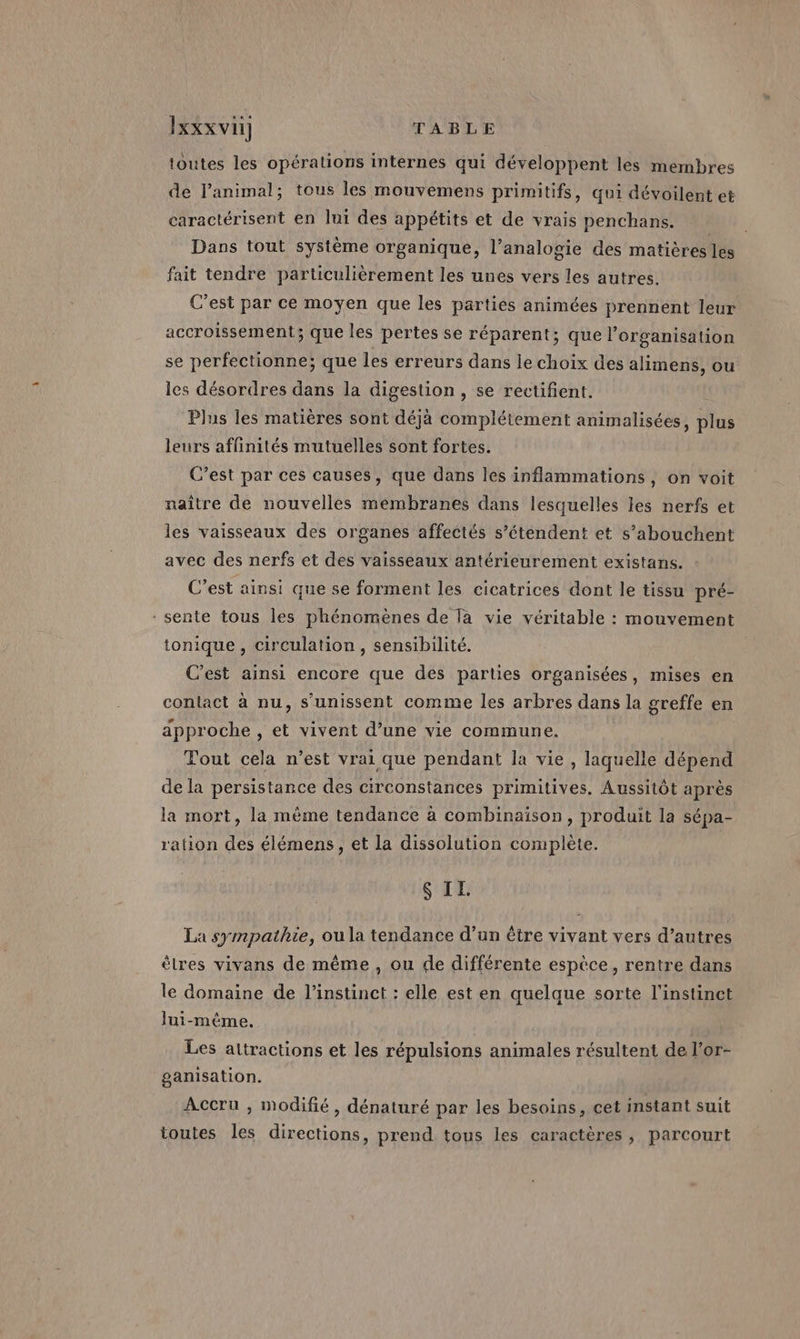 toutes les opérations internes qui développent les membres de l'animal; tous les mouvemens primitifs, qui dévoilent et caractérisent en lui des appétits et de vrais penchans. Dans tout système organique, l’analogie des matièréstlés fait tendre particulièrement les unes vers les autres. C’est par ce moyen que les parties animées prennent leur accroissement; que les pertes se réparent; que l’organisation se perfectionne; que les erreurs dans le choix des alimens, ou les désordres dans la digestion , se rectifient. Plus les matières sont déjà complétement animalisées, plus leurs affinités mutuelles sont fortes. C’est par ces causes, que dans les inflammations, on voit naître de nouvelles membranes dans lesquelles les nerfs et les vaisseaux des organes affectés s’étendent et s’abouchent avec des nerfs et des vaisseaux antérieurement existans. C’est ainsi que se forment les cicatrices dont le tissu pré- - sente tous les phénomènes de la vie véritable : mouvement tonique, circulation, sensibilité. C'est ainsi encore que des parties organisées, mises en contact à nu, s'unissent comme les arbres dans la greffe en approche , et vivent d’une vie commune. Tout cela n’est vrai que pendant la vie , laquelle dépend de la persistance des circonstances primitives. Aussitôt après la mort, la mème tendance à combinaison, produit la sépa- ration des élémens, et la dissolution complète. S II. La sympathie, ou la tendance d’un être vivant vers d’autres èlres vivans de même, ou de différente espèce, rentre dans le domaine de l'instinct : elle est en quelque sorte l'instinct lui-même. Les attractions et les répulsions animales résultent de l’or- ganisation. Accru , modifié, dénaturé par les besoins, cet instant suit toutes les directions, prend tous les caractères, parcourt