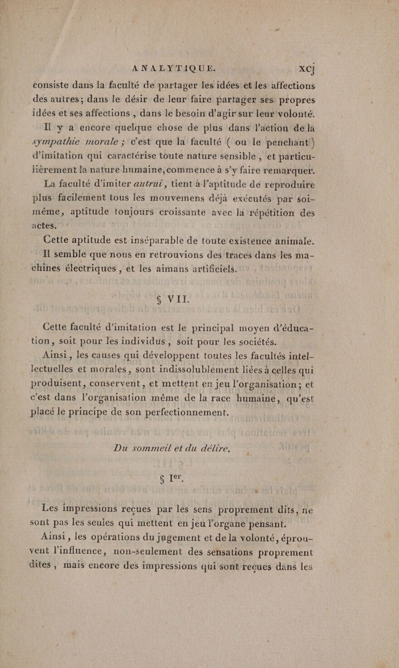 consiste dans la faculté de partager les idées et les affections des autres; dans le désir de leur faire partager ses propres idées et ses affections , dans le besoin d'agir sur leur volonté. Il y à encore quelque chose de plus dans l'action de la sympathie morale ; c'est que la faculté ( ou le penchant) d'imitation qui caractérise toute nature sensible , et particu- itèrement la nature humaine,commence à s’y faire remarquer. La faculté d'imiter autrui, tient à l'aptitude de reproduire plus facilement tous les mouvemens déjà exécutés par soi- même, aptitude toujours croissante avec la répétition des actes. Cette aptitude est inséparable de toute existence animale. I1 semble que nous en retrouvions des traces dans les ma- chines électriques , et les aimans artifciels. &amp; VII. Cette faculté d'imitation est le principal moyen d’éduca- tion, soit pour les individus, soit pour les sociétés. Ainsi, les causes qui développent toutes les facultés intel- lectuelles et morales, sont indissolublement liées à celles qui produisent, conservent, et mettent er jeu l’organisation; et c’est dans l’organisation même de la race humaine, qu’est placé le principe de son perfectionnement. Du sommeil et du délire. $ ier. Les impressions reçues par les sens proprement dits, ne sont pas les seules qui mettent en jeu l'organe pensant. Ainsi, les opérations du jugement et de la volonté, éprou- vent l'influence, non-seulement des sensations proprement dites , mais encore des impressions qui sont recues dans les