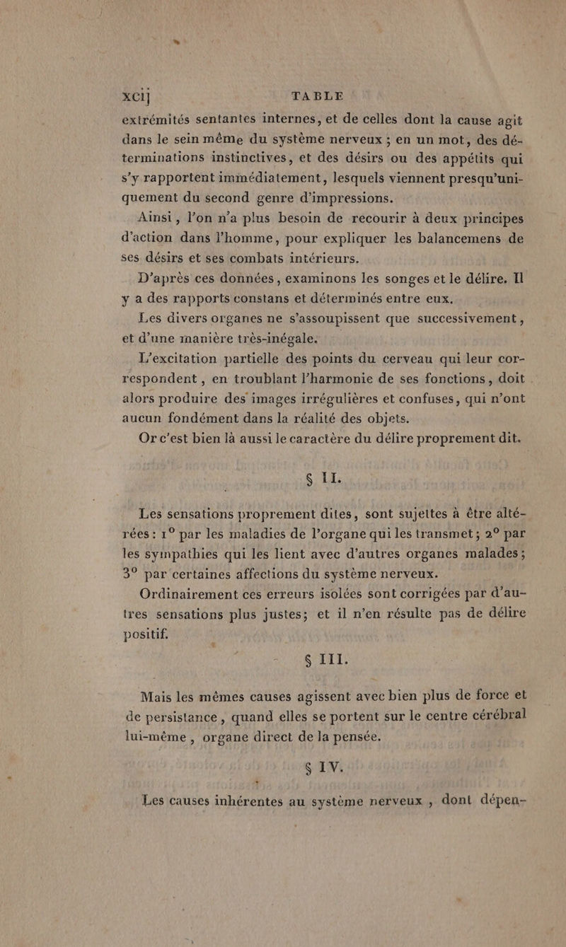 extrémités sentantes internes, et de celles dont la cause agit dans le sein même du système nerveux ; en un mot, des dé- terminations instinctives, et des désirs ou des appétits qui s’y rapportent immédiatement, lesquels viennent presqu’uni- quement du second genre d’impressions. Ainsi, l’on n’a plus besoin de recourir à deux principes d'action dans l’homme, pour expliquer les balancemens de ses désirs et ses combats intérieurs. D’après ces données, examinons les songes et le délire, Il y a des rapports constans et déterminés entre eux. Les divers organes ne s’assoupissent que successivement, et d’une manière très-inégale. L’excitation partielle des points du cerveau qui leur cor- respondent , en troublant l'harmonie de ses fonctions, doit . alors produire des images irrégulières et confuses, qui n’ont aucun fondément dans la réalité des objets. Or c'est bien là aussi le caractère du délire proprement dit. S II. Les sensations proprement dites, sont sujettes à être alté- rées : 1° par les maladies de l’organe qui les transmet; 2° par les sympathies qui les lient avec d’autres organes malades; 3° par certaines affections du système nerveux. Ordinairement ces erreurs isolées sont corrigées par d’au- tres sensations plus justes; et il n’en résulte pas de délire positif, SARA TA Te Mais les mêmes causes agissent avec bien plus de force et de persistance, quand elles se portent sur le centre cérébral lui-même , organe direct de la pensée. S IV. * Les causes inhérentes au système nerveux , dont dépen-