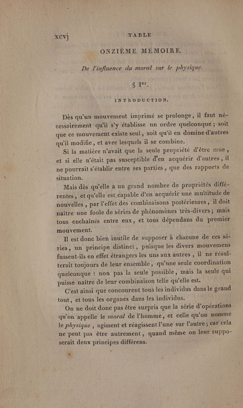 ONZIÈME MÉMOIRE. De l'influence du moral sur le physique: En | INTRODUCTION. Dès qu'un mouvemeut imprimé se prolonge, il faut né- cessairement qu'il s’y établisse un ordre quelconque ; SOIÉ que ce mouvement existe seul , soit qu'il en domine d’autres qu'il modifie, et avec lesquels il se combine. Si la matière n’avait que la seule propriété d’être mue, et si elle n’était pas susceptible d'en acquérir d’autres , il ne pourrait s'établir entre ses parties , que des rapports de situation. | à Mais dès qu’elle a un grand nombre de propriétés diffé- rentes, et qu’elle est, capable d'en acquérir une multitude de nouvelles , par l'effet des combinaisons postérieures , il doit naître une foule de séries de phénomènes très-divers; mais tous enchainés entre eux, ét tous dépendans du premier mouvement. | Il est donc bien inutile de supposer à chacune de ces sé- ries, un principe distinct, puisque les divers mouvemens fussent-ils en effet étrangers les uns aux autres , il ne résul- terait toujours de leur ensemble, qu'une seule coordination quelconque : non pas la seule possible, mais la seule qui puisse naître de leur combinaison telle qu’elle est. C’est ainsi que concourent tous les individus dans le grand tout, et tous les organes dans les individus. On ne doit donc pas être surpris que la série d'opérations qu’on appelle le #270ral de l’homme, et celle qu'on nomme le physique , agissent et réagissent l’une sur l’autre; car cela ne peut pas être autrement, quand même on leur SUPPpo- serait deux principes différens.