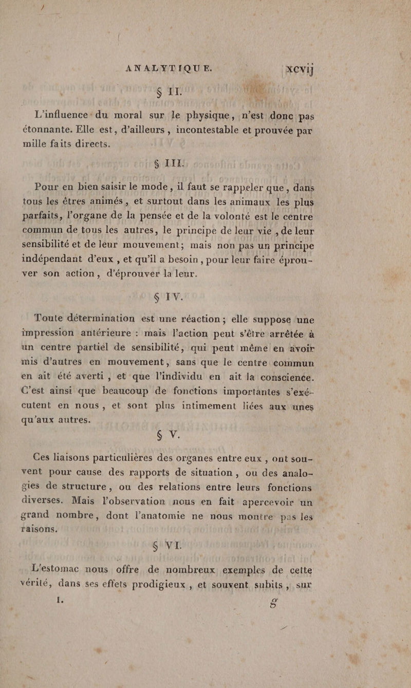 va ris $ EI. Ie L'influence: du moral sur le physique, n’est donc pas étonnante. Elle est, d’ailleurs , incontestable et prouvée par mille faits directs. S IIL. Pour en bien saisir le mode, il faut se rappeler que, dans tous les êtres animés , et surtout dans les animaux les plus parfaits, l'organe de la pensée et de la volonté est le centre commun de tous les autres, le principe de leur vie , de leur sensibilité et de leur mouvement; mais non pas un principe indépendant d’eux , et qu’il a besoin , pour leur faire éprou- ver son action, d’éprouver la leur. $ IV. Toute détermination est une réaction; elle suppose ‘une impression antérieure : mais l’action peut s'être arrêtée à un centre partiel de sensibilité, qui peut même en avoir mis d’autres en mouvement, sans que le centre commun en ait été averti, et que l'individu en aït la conscience. C'est ainsi que beaucoup de fonctions importantes s’exé- cutent en nous, et sont plus intimement liées aux unes qu'aux autres. $ V. Ces liaisons particulières des organes entre eux , ont sou- vent pour cause des rapports de situation, ou des analo- gites de structure, ou des relations entre leurs fonctions diverses. Mais l’observation nous en fait apercevoir un grand nombre, dont l’anatomie ne nous montre pas les raisons. $ VI. L'estomac nous offre de nombreux exemples de cette vérité, dans ses effets prodigieux , et souvent subits, sur I. œ te)