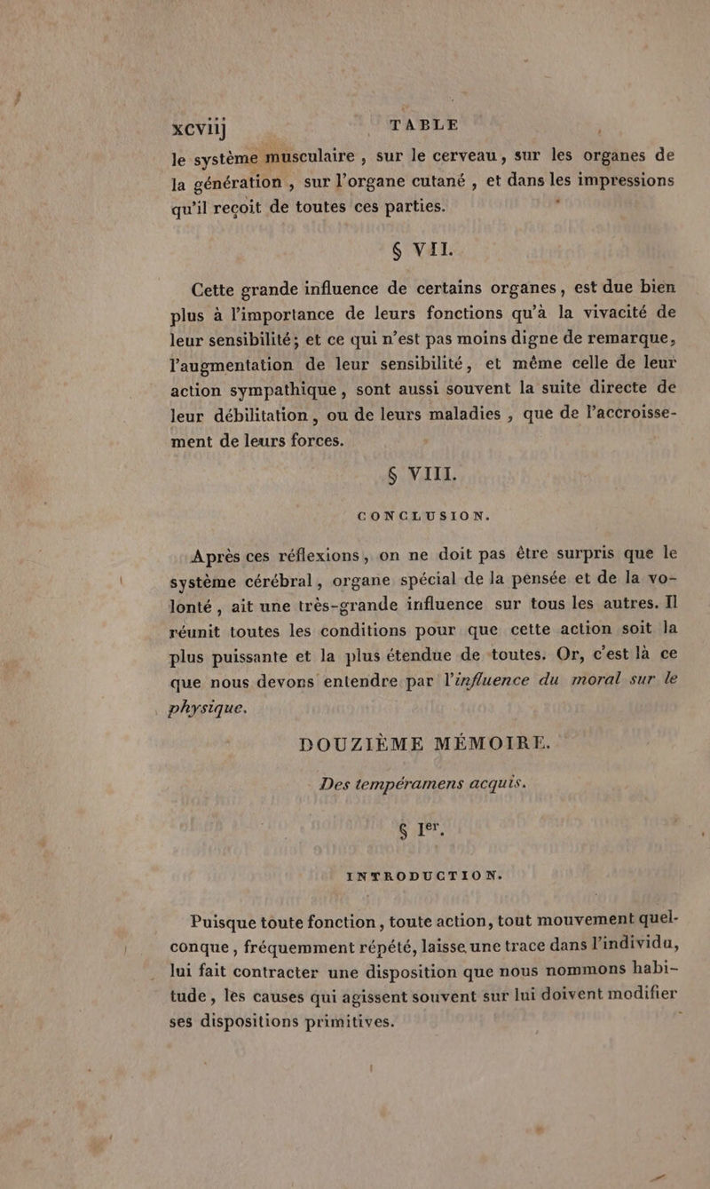le système musculaire , Sur le CETVEAU , SUT les organes de la génération , Sur l'organe cutané , et dans les impressions qu'il recoit de toutes ces parties. S VII. Cette grande influence de certains organes, est due bien plus à l'importance de leurs fonctions qu'à la vivacité de leur sensibilité; et ce qui n’est pas moins digne de remarque, augmentation de leur sensibilité, et même celle de leur action sympathique, sont aussi souvent la suite directe de leur débilitation, ou de leurs maladies , que de laccroisse- ment de leurs forces. $ VIII. CONCLUSION. Après ces réflexions, on ne doit pas être surpris que Île système cérébral, organe spécial de la pensée et de la vo- lonté , ait une très-grande influence sur tous les autres. Il réunit toutes les conditions pour que cette action soit la plus puissante et la plus étendue de toutes. Or, c'est là ce que nous devons entendre par l'influence du moral sur le physique. DOUZIÈME MÉMOIRE. Des tempéramens acquis. S 1°, INTRODUCTION. Puisque toute fonction, toute action, tout mouvement quel- conque , fréquemment répété, laisse une trace dans l'individu, lui fait contracter une disposition que nous nommons habi- tude , les causes qui agissent souvent sur lui doivent modifier ses dispositions primitives.