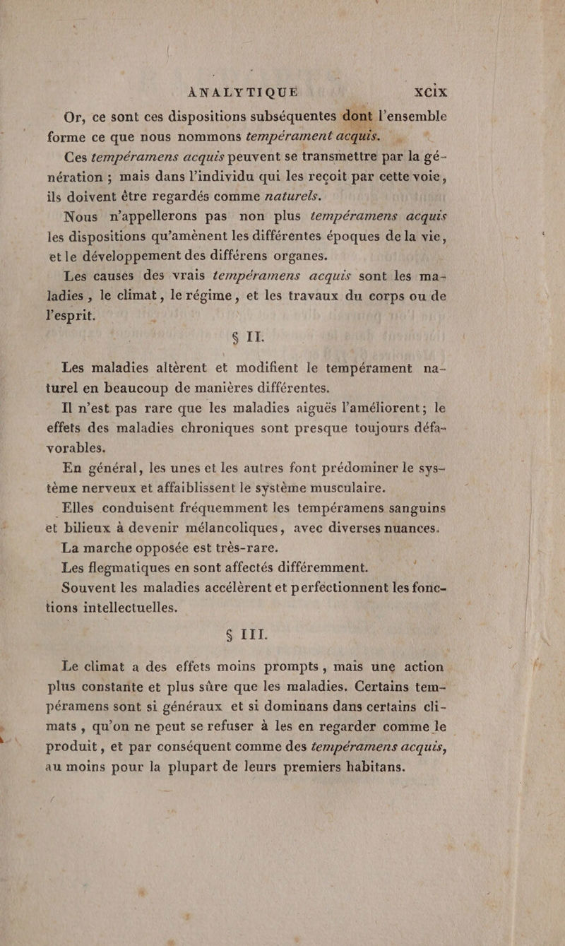 Or, ce sont ces dispositions subséquentes dont l'ensemble forme ce que nous nommons tempérament acquis. Ces tempéramens acquis peuvent se transmettre par la gé- nération ; mais dans l'individu qui les recoit par cette voie, ils doivent être regardés comme naturels. Nous n’appellerons pas non plus éempéramens acquis les dispositions qu’amènent les différentes époques de la vie, etle développement des différens organes. Les causes des vrais éempérarmens acquis sont les ma- ladies , le climat, le régime, et les travaux du corps ou de l'esprit. S IE. Les maladies altérent et modifient le tempérament na- turel en beaucoup de manières différentes. Il n’est pas rare que les maladies aiguës l’améliorent; le effets des maladies chroniques sont presque toujours défa- vorables. En général, les unes et les autres font prédominer le sys- tème nerveux et affaiblissent le système musculaire. Elles conduisent fréquemment les tempéramens sanguins et bilieux à devenir mélancoliques, avec diverses nuances. La marche opposée est très-rare. Les flegmatiques en sont affectés différemment. Souvent les maladies accélèrent et perfectionnent les fonc- tions intellectuelles. S'IL Le climat a des effets moins prompts, maïs une action plus constante et plus sûre que les maladies. Certains tem- péramens sont si généraux et si dominans dans certains cli- mats, qu'on ne peut se refuser à les en regarder comme le produit, et par conséquent comme des fempéramens acquis, au moins pour la plupart de leurs premiers habitans.