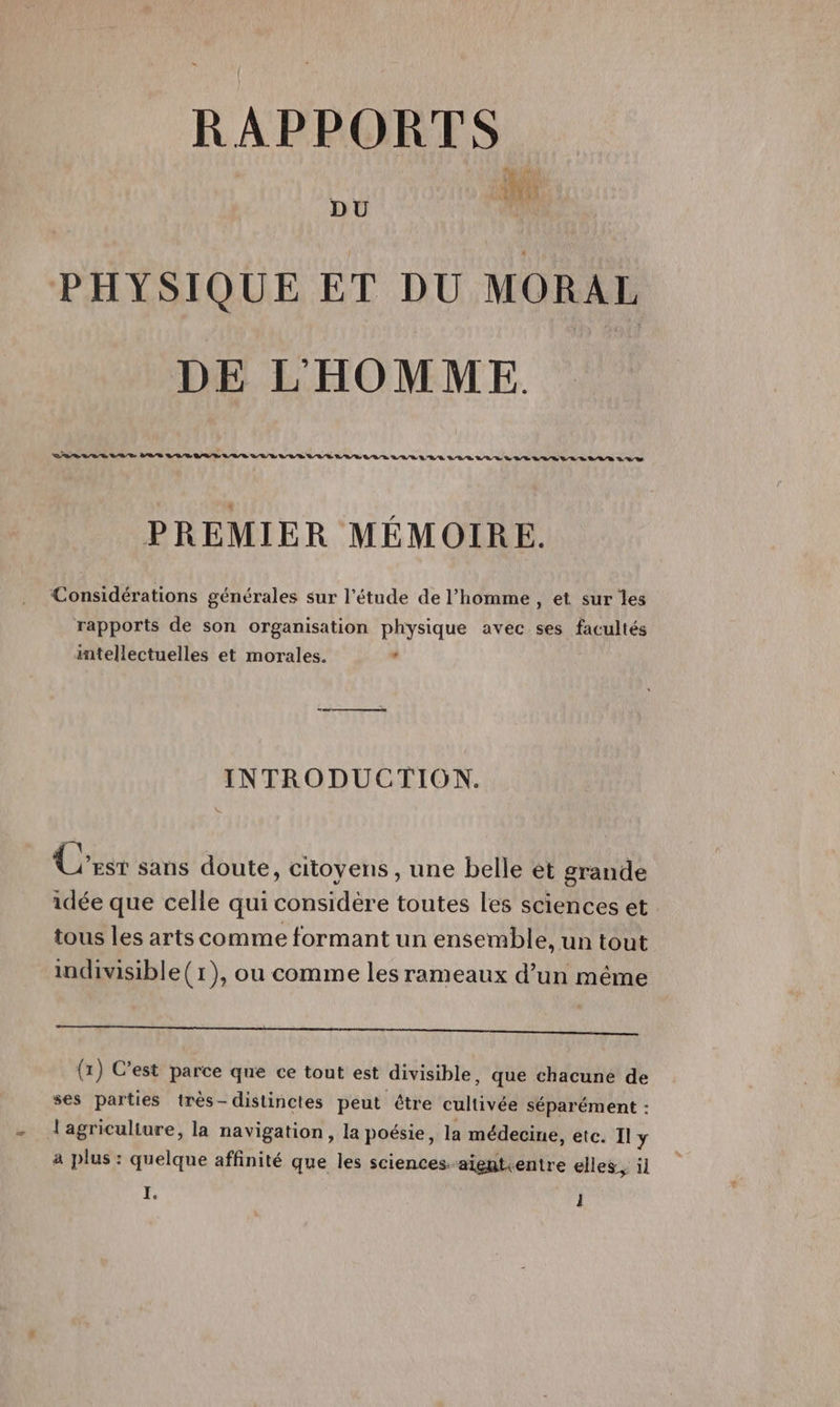 RAPPORTS DU PHYSIQUE ET DU MORAL DE LHOMME. VALLE La ER LD VAE LIVE DUR VUE LUE LUE LR LULU TLLLEULLELATRLLLLLLLS 20% PREMIER MÉMOIRE. Considérations générales sur l'étude de l’homme , et sur les rapports de son organisation physique avec ses facultés intellectuelles et morales. . INTRODUCTION. Cr sans doute, citoyens , une belle et grande idée que celle qui considère toutes les sciences et tous les arts comme formant un ensemble, un tout indivisible(1), ou comme les rameaux d’un même (1) C’est parce que ce tout est divisible, que chacune de ses parties très- distinctes peut être cultivée séparément : l'agriculiure, la navigation, la poésie, la médecine, etc. Il y a plus : quelque affinité que les sciences-aientientre elles, il