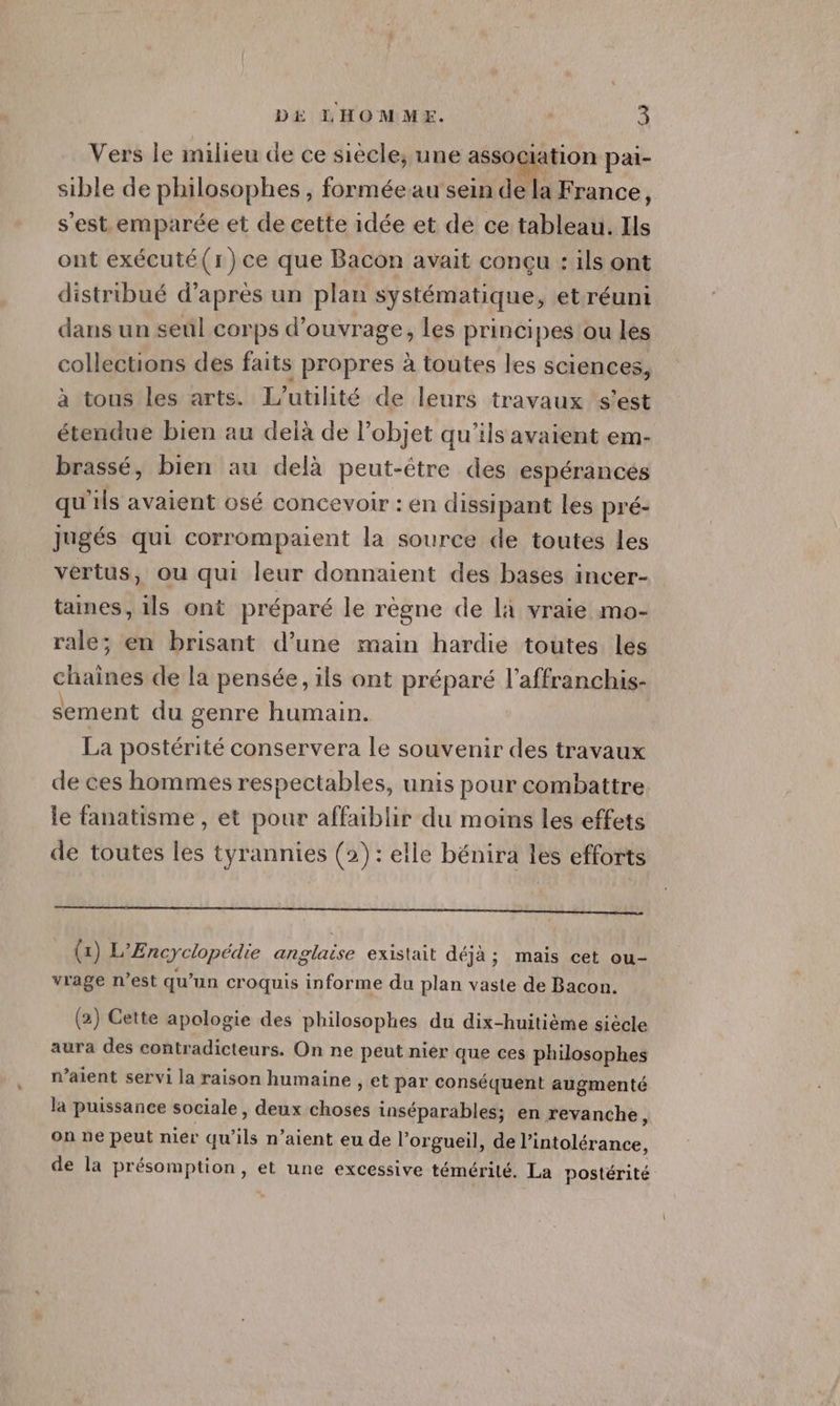 Vers le inilieu de ce siècle, une assOCIatiOn pai- sible de philosophes, forméeau sein de la France, s’est emparée et de cette idée et de ce tableau. Ils ont exécuté(r)ce que Bacon avait conçu : ils ont distribué d’après un plan systématique, etréuni dans un seul corps d'ouvrage, les principes ou les collections des faits propres à toutes les sciences, à tous les arts. L’utilité de leurs travaux s’est étendue bien au delà de l’objet qu'ils avaient em- brassé, bien au delà peut-être des espérances qu'ils avaient osé concevoir : en dissipant les pré- jugés qui corrompaient la source de toutes les vertus, ou qui leur donnaient des bases incer- taines, 1ls ont préparé le règne de là vraie mo- rale; en brisant d’une main hardie toutes les chaines de la pensée, ils ont préparé l’affranchis- sement du genre humain. La postérité conservera le souvenir des travaux de ces hommes respectables, unis pour combattre. le fanatisme , et pour affaiblir du moins les effets de toutes les tyrannies (2): elle bénira les efforts RE EEE SR EE Re (1) L'Encyclopédie anglaise existait déjà; mais cet ou- vrage n’est qu’un croquis informe du plan vaste de Bacon. (2) Cette apologie des philosophes du dix-huitième siècle aura des contradicteurs. On ne peut nier que ces philosophes n’aient servi la raison humaine , et par conséquent augmenté la puissance sociale, deux dhodts inséparables; en revanche, on ne peut nier qu ‘ils n'aient eu de l’orgueil, de l'intolérance, de la présomption, et une excessive témérité. La postérité
