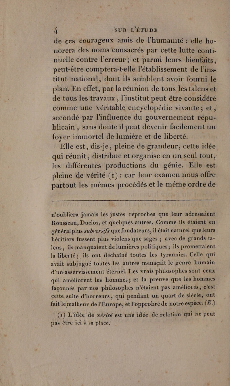 de ces courageux amis de l'humanité : elle ho- norera des noms consacrés par cette lutte conti- nuelle contre l'erreur ; et parmi leurs bienfaits, peut-être comptera-t-elle l'établissement de l’ins- titut national, dont ils semblent avoir fourni le plan. En effet, par la réunion de tous les talens et de tous les travaux, l'institut peut être considéré comme une véritable encyclopédie vivante; et, secondé par l'influence du gouvernement répu- blicain , sans doute il peut devenir facilement un foyer immortel de lumière et de liberté. Elle est, dis-je, pleine de grandeur, cette idée qui réunit, distribue et organise en un seul tout, les différentes productions du génie. Elle est pleine de vérité (1): car leur examen nous offre partout les mêmes procédés et le même ordre de n’oubliera jamais les justes reproches que leur adressaient Rousseau, Duclos, et quelques autres. Comme ils étaient en général plus subrersifs que fondateurs, il était naturel que leurs héritiers fussent plus violens que sages ; avec de grands ta- lens, ils manquaient de lumières politiques; ils promettaient : la liberté; ils ont déchainé toutes les tyrannies. Celle qui avait subjugué toutes les autres menaçait le genre humain d’un asservissement éternel. Les vrais philosophes sont ceux qui améliorent les hommes; et la preuve que les hommes faconnés par nos philosophes n'étaient pas améliorés, c'est cette suite d’horreurs, qui pendant un quart de siècle, ont fait le malheur de l’Europe, et l’opprobre de notre espèce. (Æ.) (x) L'idée de vérité est une idée de relation qui ne peut pas être Ici à sa place.