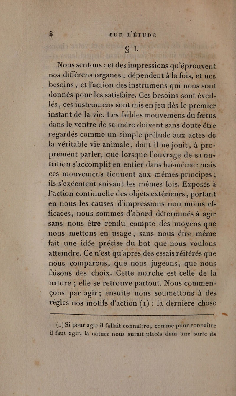 ie € Nous sentons : et des impressions qu'éprouvent nos différens organes , dépendent à la fois, et nos besoins, et l’action des instrumens qui nous sont donnés pour les satisfaire. Ces besoins sont éveil- lés, ces instrumens sont mis en jeu dès le premier instant de la vie. Les faibles mouvemens du fœtus dans le ventre de sa mère doivent sans doute être regardés comme un simple prélude aux actes de la véritable vie animale, dont il ne jouit, à pro- prement parler, que lorsque l'ouvrage de sa nu- trition s’accomplit en entier dans lui-même : mais ces mouvemens tiennent aux mêmes principes ; ils s’exécutent suivant les mêmes lois. Exposés à l’action continuelle des objets extérieurs, portant en nous les causes d’impressions non moins ef- ficaces, nous sommes d’abord déterminés à agir sans nous être rendu compte des moyens que nous mettons en usage, sans nous être même fait une idée précise du but que nous voulons atteindre. Ce n'est qu'après des essais réitérés que nous comparons, que nous jugeons, que nous faisons des choix. Cette marche est celle de la pature ; elle se retrouve partout. Nous commen- çons par agir; ensuite nous soumettons à des règles nos motifs d'action (1) : la dernière chose ennemie oi . . 7 . À # 4 0 (x) Si pour agir il fallait connaître, comme pour connaître il faut agir, la nature nous aurait placés dans une sorte de
