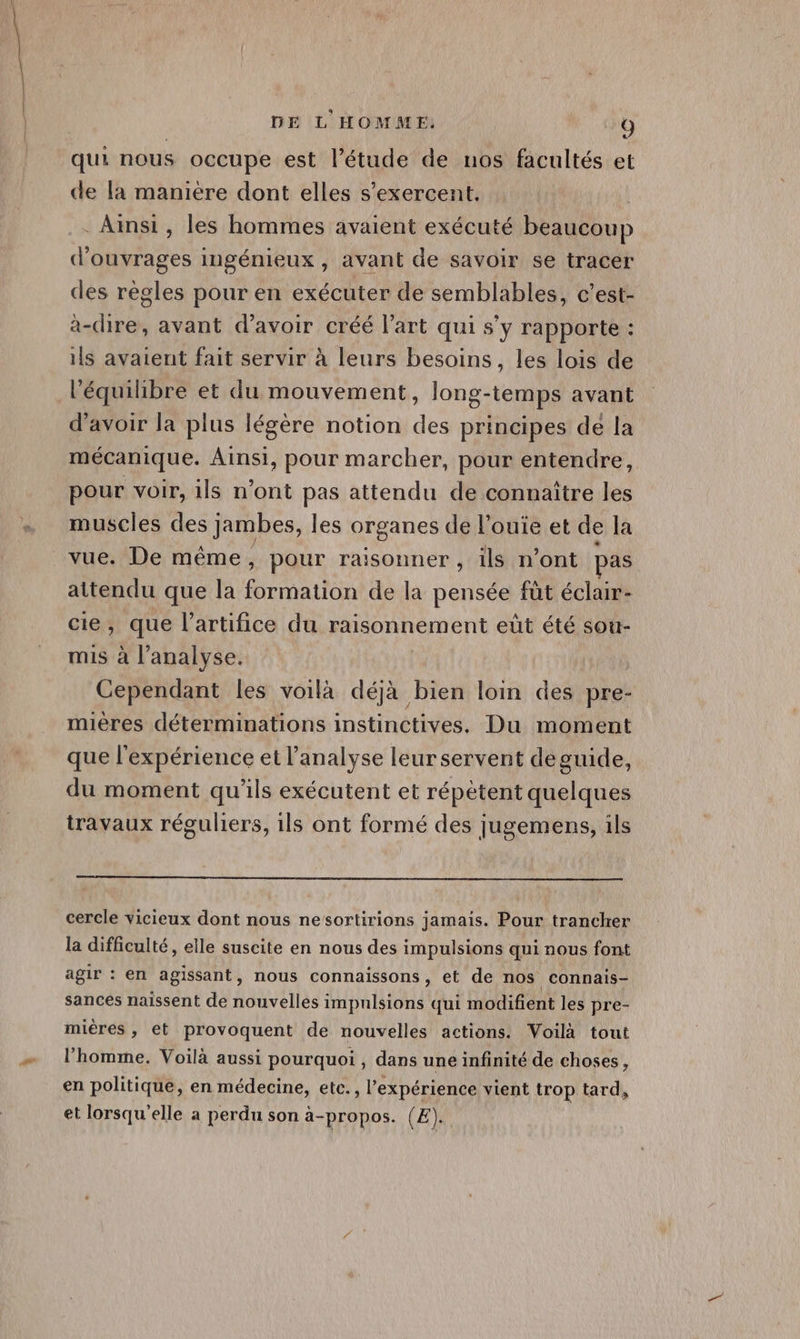 qui nous occupe est l'étude de nos facultés et de la maniere dont elles s’exercent. | . Ainsi, les hommes avaient exécuté beaucoup d'ouvrages ingénieux , avant de savoir se tracer des règles pour en exécuter de semblables, c’est- àa-dire, avant d’avoir créé l’art qui s’y rapporte : ils avaient fait servir à leurs besoins, les lois de l'équilibre et du mouvement, long-temps avant d’avoir la plus légère notion des principes de la mécanique. Ainsi, pour marcher, pour entendre, pour voir, ils n’ont pas attendu de connaître les muscles des jambes, les organes de l’ouie et de la vue. De même, pour raisonner, ils n’ont pas attendu que la A fe de la pensée füt éclair- cie, que l’artifice du raisonnement eût été sou- mis à l’analyse. Cependant les voilà déjà bien loin des pre- mières déterminations instinctives, Du moment que l'expérience et l'analyse leur servent de guide, du moment qu’ils exécutent et répétent quelques travaux réguliers, ils ont formé des jugemens, ils cercle vicieux dont nous nesortirions jamais. Pour trancher la difficulté, elle suscite en nous des impulsions qui nous font agir : en agissant, nous connaissons, et de nos connais- sances naissent de nouvelles impulsions qui modifient les pre- miéres, et provoquent de nouvelles actions. Voilà tout l’homme. Voilà aussi pourquoi , dans une infinité de choses, en politique, en médecine, etc., l'expérience vient trop tard, et lorsqu'elle a perdu son à-propos. (E).
