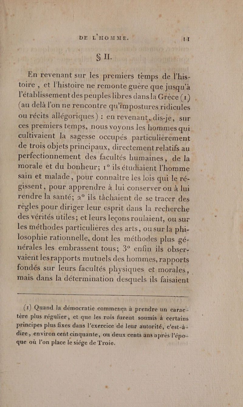 SIL En revenant sur les premiers temps de l’'his- toire , et l’histoire ne remonte guére que jusqu'à l'établissement des peupleslibres dans la Grèce (1) (au delà l'on ne rencontre qu’impostures ridicules ou récits allégoriques) : en revenant, dis-je, sur ces premiers temps, nous voyons les hommes qui cultivaient la sagesse OCCupés particuliérement de trois objets principaux, directement relatifs au perfectionnement des facultés humaines, de la morale et du bonheur; 1° ils étudiaient l'homme sain et malade, pour connaître les lois qui le ré- gissent, pour apprendre à lui conserver ou à lui rendre la santé; 2° ils tâchaient de se tracer des règles pour diriger leur esprit dans la recherche des vérités utiles ; et leurs leçons roulaient, ou sur les méthodes particulières des arts, ou sur la phi- losophie rationnelle, dont les méthodes plus gé- nérales les embrassent tous; 3° enfin ils obser- vaient les rapports mutuels des hommes, rapports fondés sur leurs facultés physiques et morales F mais. dans la détermination desquels ils faisaient (1) Quand la démocratie commen€a à prendre un carac- tère plus régulier, et que les rois furent soumis à certaine principes plus fixes dans l’exercice de leur autorité, c’est-à- dire, environ cent cinquante, ou deux cents ans après l’'épo- que où l’on place le siége de Troie,