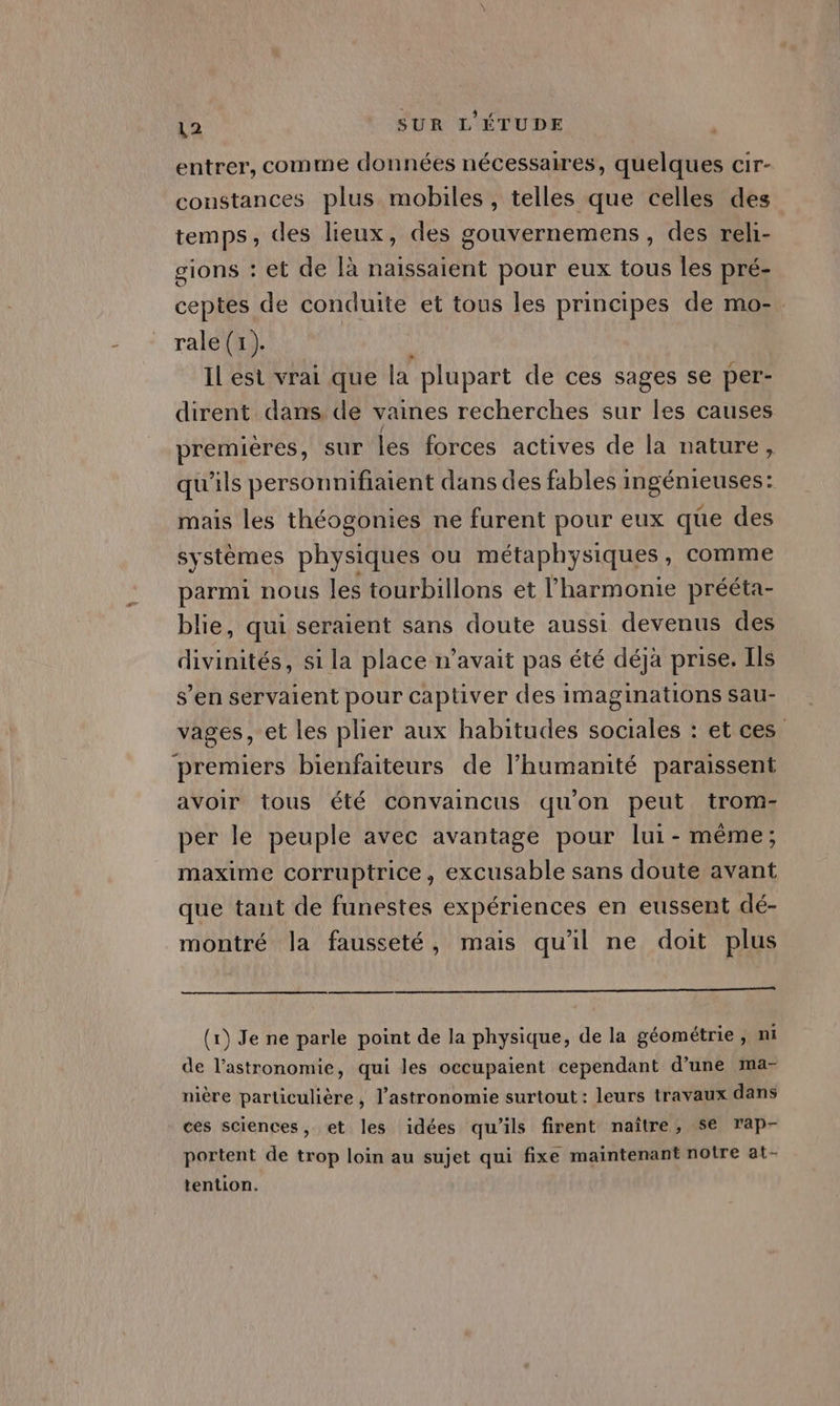 entrer, comme données nécessaires, quelques cir- constances plus mobiles , telles que celles des temps, des lieux, des gouvernemens, des reli- gions : et de là naïssaient pour eux tous les pré- ceptes de conduite et tous les principes de mo-. rale (1). Il est vrai que la plupart de ces sages se per- dirent dans de vaines recherches sur les causes premières, sur les forces actives de la nature, qu'ils personnifiatent dans des fables ingénieuses: mais les théogonies ne furent pour eux que des systèmes pEYatne ou métaphysiques, comme parmi nous les tourbillons et l'harmonie prééta- blie, qui seraient sans doute aussi devenus des divinités, si la place n'avait pas été déjà prise. Ils s’en servaient pour captiver des imaginations sau- vages, et les plier aux habitudes sociales : et ces premiers bienfaiteurs de l’humanité paraissent avoir tous été convaincus qu’ on peut trom- per le peuple avec avantage pour lui- même; maxime corruptrice, excusable sans doute avant que tant de funestes expériences en eussent dé- montré la fausseté, mais qu'il ne doit plus (1) Je ne parle point de la physique, de la géométrie, mi de l'astronomie, qui les occupaient cependant d’une ma- nière particulière, l'astronomie surtout : leurs travaux dans ces sciences, et les idées qu'ils firent naître, se rap- portent de trop loin au sujet qui fixe maintenant notre at- tention.