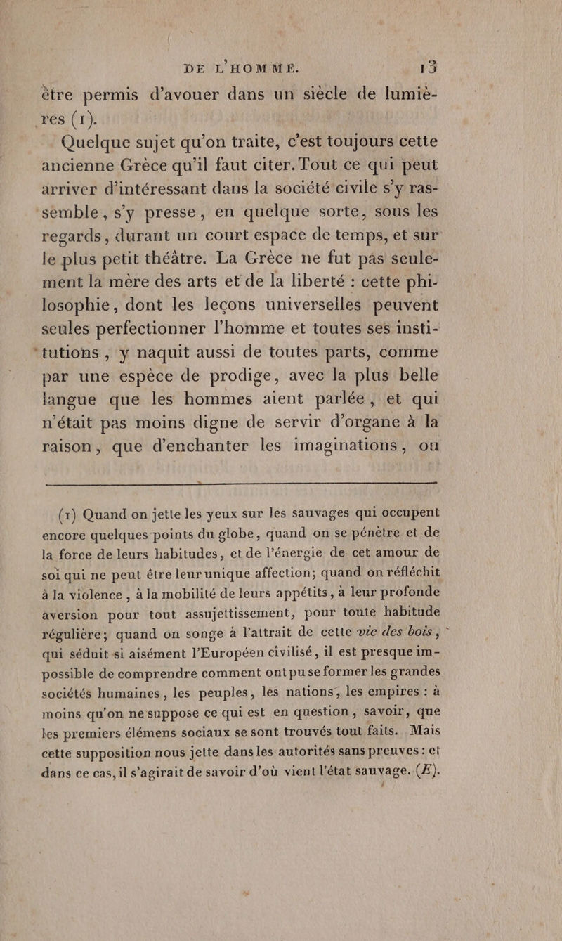 ètre permis d’avouer dans un siècle de lumièe- res (1). Quelque sujet qu’on traite, c’est toujours cette ancienne Grèce qu’il faut citer. Tout ce qui peut arriver d’intéressant dans la société civile s’y ras- semble, s’y presse, en quelque sorte, sous les regards, durant un court espace de temps, et sur le plus petit théâtre. La Grèce ne fut pas seule- ment la mère des arts et de la liberté : cette phi- losophie, dont les leçons universelles peuvent seules perfectionner l'homme et toutes ses insti- tutions , y naquit aussi de toutes parts, comme par une espèce de prodige, avec la plus belle langue que les hommes aient parlée, et qui n’était pas moins digne de servir d’organe à la raison, que d’enchanter les imaginations, ou … (1) Quand on jette les yeux sur les sauvages qui occupent encore quelques points du globe, quand on se pénètre et de la force de leurs habitudes, et de l’énergie de cet amour de soi qui ne peut être leur unique affection; quand on réfléchit à la violence , à la mobilité de leurs appétits, à leur profonde aversion pour tout assujeltissement, pour toute habitude régulière; quand on songe à l'attrait de cette vie des boës, qui séduit si aisément l’Européen civilisé, il est presque im- possible de comprendre comment ontpuse former les grandes sociétés humaines, les peuples, les nations’, les empires : à moins qu’on ne suppose ce qui est en question, savoir, que les premiers élémens sociaux se sont trouvés tout faits. Mais cette supposition nous jelte dans les autorités sans preuves : et dans ce cas, il s'agirait de savoir d’où vient l’état sauvage. (Æ).