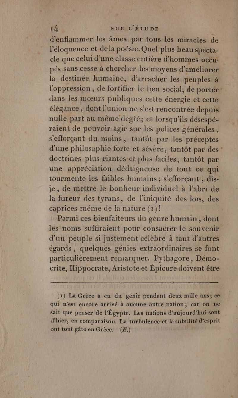 d'enflammer les âmes par tous lés miracles de l’éloquence et dela poésie, Quel plus beau specta- cle que celui d’une classe entière d'hommes oCCu- pés sans cesse à chercher lés moyens d'améliorer la destinée humaine, d’arracher les peuples à l'oppression, de fortifier le lien social, de porter* dans les mœurs publiques cette énergie et cette élégance, dont l'union ne s’est rencontrée depuis nulle part au même degré; et lorsqu'ils désespé- raient de pouvoir agir sur les polices générales , s'efforçant du moins, tantôt par les préceptes d’une philosophie forte et sévère, tantôt par des ’ doctrines plus riantes’et plus faciles, tantôt par une appréciation dédaigneuse de tout ce qui tourmente les faibles humains ; s’efforçant , dis- je, de mettre le bonheur individuel à l'abri de la fureur des tyrans, de l’iniquité des lois, des caprices même de la nature (1)! Parmi ces bienfaiteurs du genre humain , dont les noms suffiraient pour consacrer le souvenir d'un peuple si justement célèbre à tant d’autres égards, quelques génies extraordinaires se font particulièrement remarquer. Pythagore, Démo- crite, Hippocrate, Aristote et Épicure doivent être (1) La Grèce a eu du génie pendant deux mille ans; ce qui n’est encore arrivé à aucune autre nation; càr on ne sait que penser de l'Égypte. Les nations d'aujourd'hui sont d'hier, en comparaison. La turbulence et la subtilité d'esprit ont tout gâté en Grèce. (Æ.)