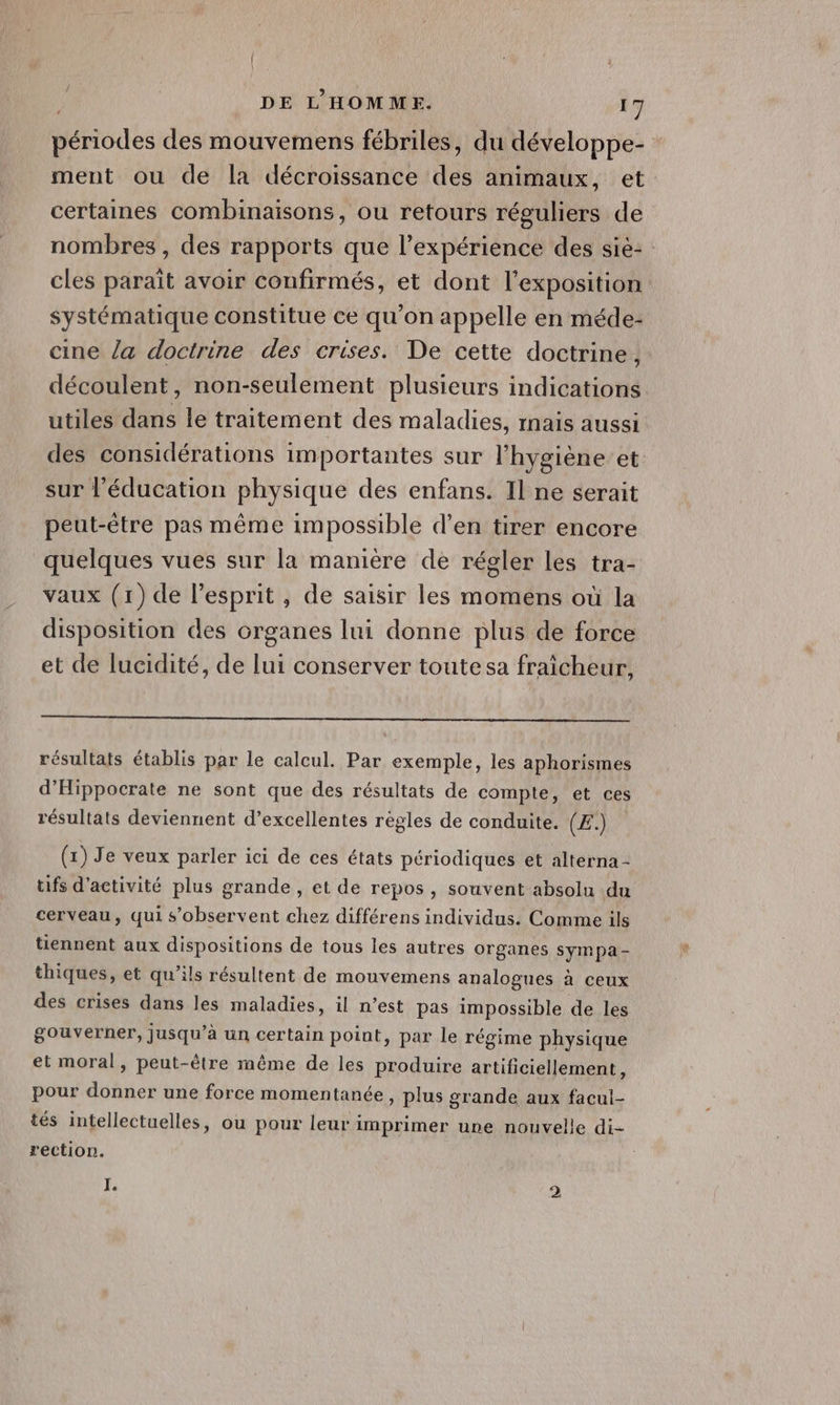 périodes des mouvemens fébriles, du développe- ment ou de la décroissance des animaux, et certaines combinaisons, ou retours réguliers de nombres , des rapports que l'expérience des sie: cles paraît avoir confirmés, et dont l'exposition systématique constitue ce qu'on appelle en méde- cine la doctrine des crises. De cette doctrine, découlent, non-seulement plusieurs indications utiles dans Île traitement des maladies, rnais aussi des considérations importantes sur l'hygiène et sur l'éducation physique des enfans. Il ne serait peut-être pas même impossible d’en tirer encore quelques vues sur la manière de régler les tra- vaux (1) de l'esprit , de saisir les momens où la disposition des crganes lui donne plus de force et de lucidité, de lui conserver toutesa fraîcheur, résultats établis par le calcul. Par exemple, les aphorismes d'Hippocrate ne sont que des résultats de compte, et ces résultats deviennent d’excellentes règles de conduite. (Æ:.) (x) Je veux parler ici de ces états périodiques et alterna- tfs d'activité plus grande , et de repos, souvent absolu du cerveau, qui s’observent chez différens individus. Comme ils tiennent aux dispositions de tous les autres organes sympa - thiques, et qu’ils résultent de mouvemens analogues à ceux des crises dans les maladies, il n’est pas impossible de les gouverner, jusqu’à un certain point, par le régime physique et moral, peut-être même de les produire artificiellement, pour donner une force momentanée, plus grande aux facul- tés intellectuelles, ou pour leur imprimer une nouvelle di- rection. I. 2
