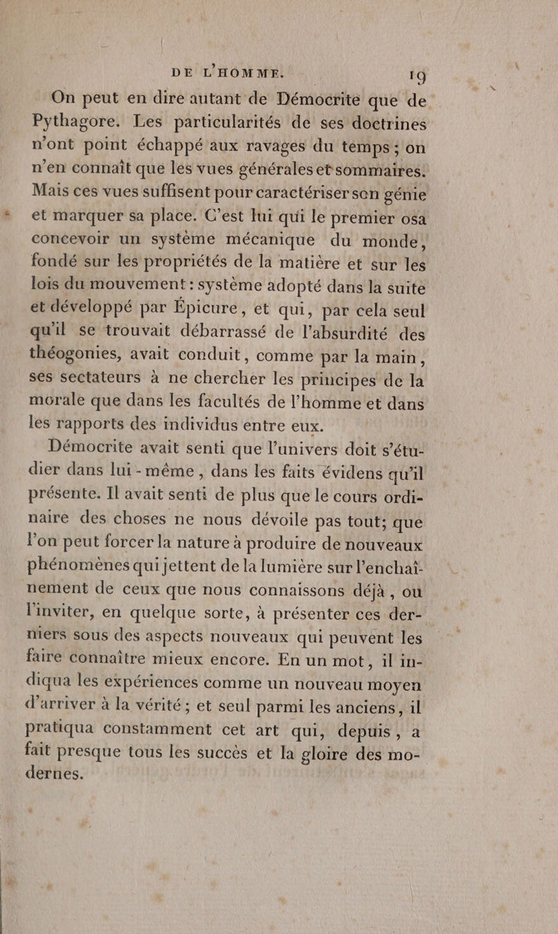 On peut en dire autant de Démocrite que de Pythagore. Les particularités de ses doctrines n’ont point échappé aux ravages du temps ; on n'en connaît que les vues générales etsommaires. Mais ces vues suffisent pour caractériser son génie et marquer sa place. C’est Jui qui le premier osa concevoir un système mécanique du monde, fondé sur les propriétés de la matière et sur les lois du mouvement: système adopté dans la suite et développé par Épicure, et qui, par cela seul qu'il se trouvait débarrassé de l’absurdité des théogonies, avait conduit, comme par la main, ses sectateurs à ne chercher les principes de la morale que dans les facultés de l’homme et dans les rapports des individus entre eux. Démocrite avait senti que l’univers doit s’étu- dier dans lui-même, dans les faits évidens qu'il présente. Il avait senti de plus que le cours ordi- naire des choses ne nous dévoile pas tout; que l’on peut forcer la nature à produire de nouveaux phénomènes qui jettent de la lumière sur l’enchaf: nement de ceux que nous connaissons déjà, ou l'inviter, en quelque sorte, à présenter ces der- niers sous des aspects nouveaux qui peuvent les faire connaître mieux encore. En un mot A A à à à diqua les expériences comme un nouveau moyen d'arriver à la vérité ; et seul parmi les anciens, il pratiqua constamment cet art qui, depuis, a fait presque tous les succès et la gloire des mo- dernes.