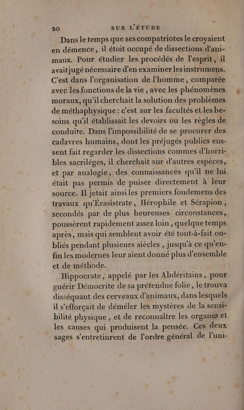 Dans le temps que ses compatriotes le croyaient en démence, il étoit occupé de dissections d’ani- maux. Pour étudier les procédés de l'esprit, 1l avaitjugé nécessaire d'en examiner lesinstrumens. C’est dans l’organisation de l’homme , comparée avec les fonctions de la vie , avec les phénomènes moraux, qu'il cherchait la solution des problèmes de méthaphysique : c’est sur les facultés et les be- soins qu'il établissait les devoirs ou les régles de conduite. Dans l'impossibilité de se procurer des cadavres humains, dont les préjugés publics eus- sent fait regarder les dissections commes d’horri- bles sacriléges, il cherchait sur d’autres espèces, et par analogie, des connaissances qu'il ne lui était pas permis de puiser directement à leur source. Il jetait ainsi les premiers fondemens des travaux qu'Érasistrate, Hérophile et Sérapion, secondés par de plus heureuses circonstances, poussèrent rapidement assez loin , quelque temps après, mais qui semblent avoir été tout-à-fait ou- bliés pendant plusieurs siècles , jusqu’à ce qu'en- fin les modernes leur aient donné plus d'ensemble et de méthode. Hippocrate, appelé par les Abdéritains, pour guérir Démocrite de sa prétendue folie, le trouva disséquant des cerveaux d'animaux, dans lesquels il s’efforçait de déméler les mystères de la sensi- bilité physique , et de reconnaitre les organes et les causes qui produisent la pensée. Ges deux sages s’entretinrent de l’ordre général de l'uni-