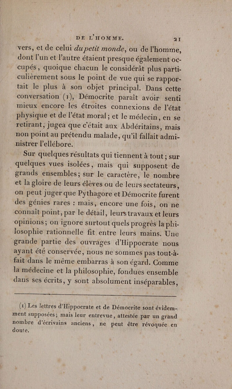 vers, et de celui du petit monde, ou de l’homme, dont l’un et l’autre étaient presque également oc- cupés, quoique chacun le considérât plus parti- culièrement sous le point de vue qui se rappor- tait le plus à son objet principal. Dans cette conversation (1), Démocrite paraît avoir senti mieux encore les étroites connexions de l'état physique et de l’état moral ; et le médecin, en se retirant, jugea que c'était aux Abdéritains, mais non point au prétendu malade, qu’il fallait admi- nistrer l’ellébore. Sur quelques résultats qui tiennent à tout ; sur quelques vues isolées, mais qui supposent de grands ensembles ; sur le caractère, le nombre et la gloire de leurs élèves ou de leurs sectateurs, on peut juger que Pythagore et Démocrite furent des génies rares : mais, encore une fois, on ne connait point, par le détail, leurstravaux et leurs Opinions; on ignore surtout quels progrès la phi- iosophie rationnelle fit entre leurs mains. Une grande partie des ouvrages d’'Hippocrate nous ayant été conservée, nous ne sommes pas tout-à- fait dans le même embarras à son égard. Comme la médecine et la philosophie, fondues ensemble dans ses écrits, y sont absolument inséparables, PR ANS RER AE Sn De ne nn A LU OU EU MS (1) Les lettres d'Hippocrate et de Démocrite sont évidem- ment supposées; mais leur entrevue, attestée par un grand nombre d'écrivains anciens, ne peut être révoquée en doute.