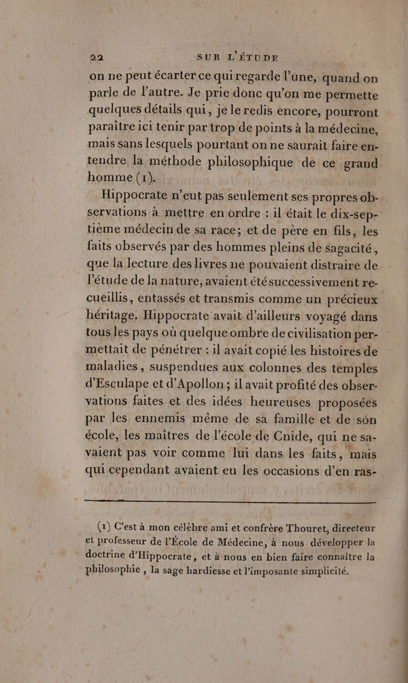 on ne peut écarter ce qui regarde l’une, quand on parie de l’autre. Je prie donc qu’on me permette quelques détails qui, je le redis encore, pourront paraître ici tenir par trop de points à la médecine, mais sans lesquels pourtant on ne saurait faire en- tendre la méthode philosophique de ce grand homme (1). Hippocrate n'eut pas seulement ses propres ob- servations à mettre en ordre : il était le dix-sep- tième médecin de sa race; et de père en fils, les faits observés par des hommes pleins de sagacité, que la lecture des livres ne pouvaient distraire de l'étude de la nature, avaient étésuccessivement re- cueillis, entassés et transmis comme un précieux héritage. Hippocrate avait d’ailleurs voyagé dans tous les pays où quelque ombre de civilisation per- mettait de pénétrer : il avait copié les histoires de maladies , suspendues aux colonnes des temples d'Esculape et d’Apollon; il avait profité des obser- vations faites et des idées heureuses proposées par les ennemis même de sa famille et de sôn école, les maîtres de l’école de Cnide, qui ne sa- valent pas voir comme lui dans les faits, mais qui cependant avaient eu les occasions d’en ras- mt (x) C’est à mon célèbre ami et confrère Thouret, directeur et professeur de l’École de Médecine, à nous développer la doctrine d’Hippocrate, et à nous en bien faire connaître la philosophie , la sage hardiesse et l’imposante simplicité.