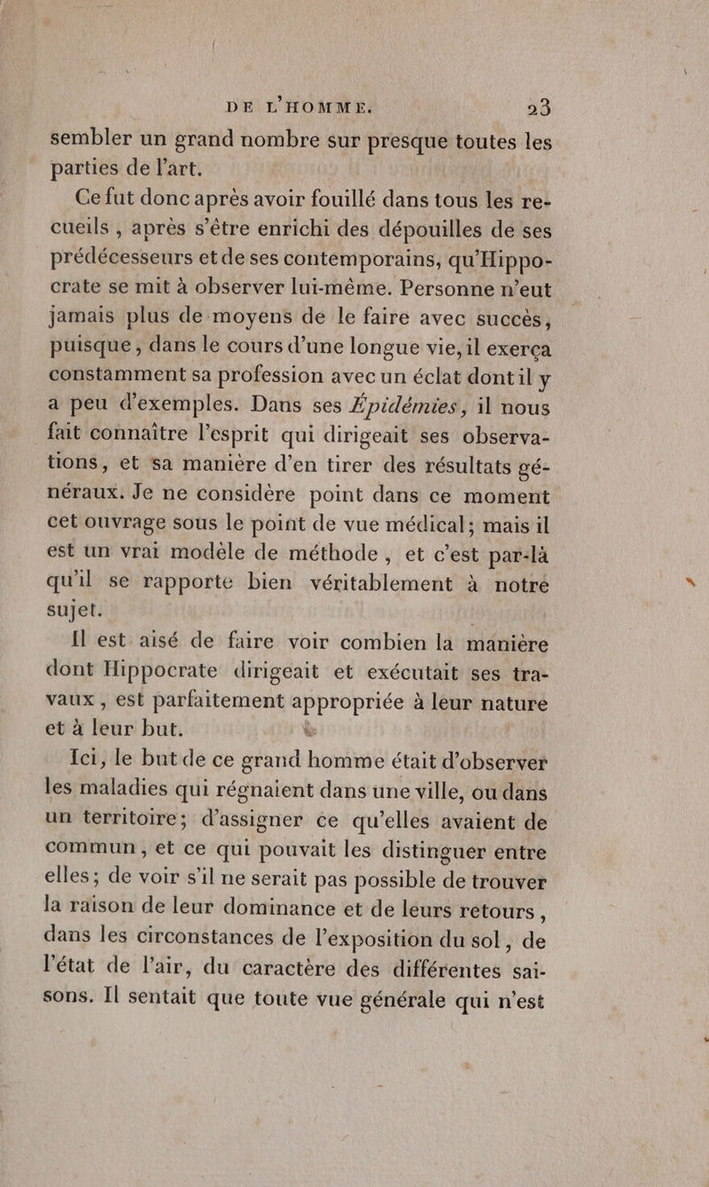 sembler un grand nombre sur presque toutes les parties de l'art. Ce fut donc après avoir fouillé dans tous les re- cueils , après s'être enrichi des dépouilles de ses prédécesseurs et de ses contemporains, qu'Hippo- crate se mit à observer lui-même. Personne n’eut jamais plus de moyens de le faire avec succés, puisque , dans le cours d’une longue vie, il exerça constamment sa profession avec un éclat dontil \ a peu d'exemples. Dans ses Épidémies, il nous fait connaître l'esprit qui dirigeait ses observa- tions, et sa manière d’en tirer des résultats gé- néraux. Je ne considère point dans ce moment cet ouvrage sous le point de vue médical; mais il est un vrai modele de méthode, et c’est par-là qu'il se rapporte bien véritablement à notre sujet. | Il est aisé de faire voir combien la manière dont Hippocrate dirigeait et exécutait ses tra- vaux , est foret NA à leur nature ii à leur but. , le but de ce grand honnné était d'observer Lu MdUdies qui régnaient dans une ville, ou dans un territoire; d’assigner ce qu’elles avaient de commun , et ce qui pouvait les distinguer entre elles; de voir s’il ne serait pas possible de trouver la raison de leur dominance et de leurs retours à dans les circonstances de l'exposition du sol, de ‘état de l'air, du caractère des différentes sai- sons. Îl sentait que toute vue générale qui n’est