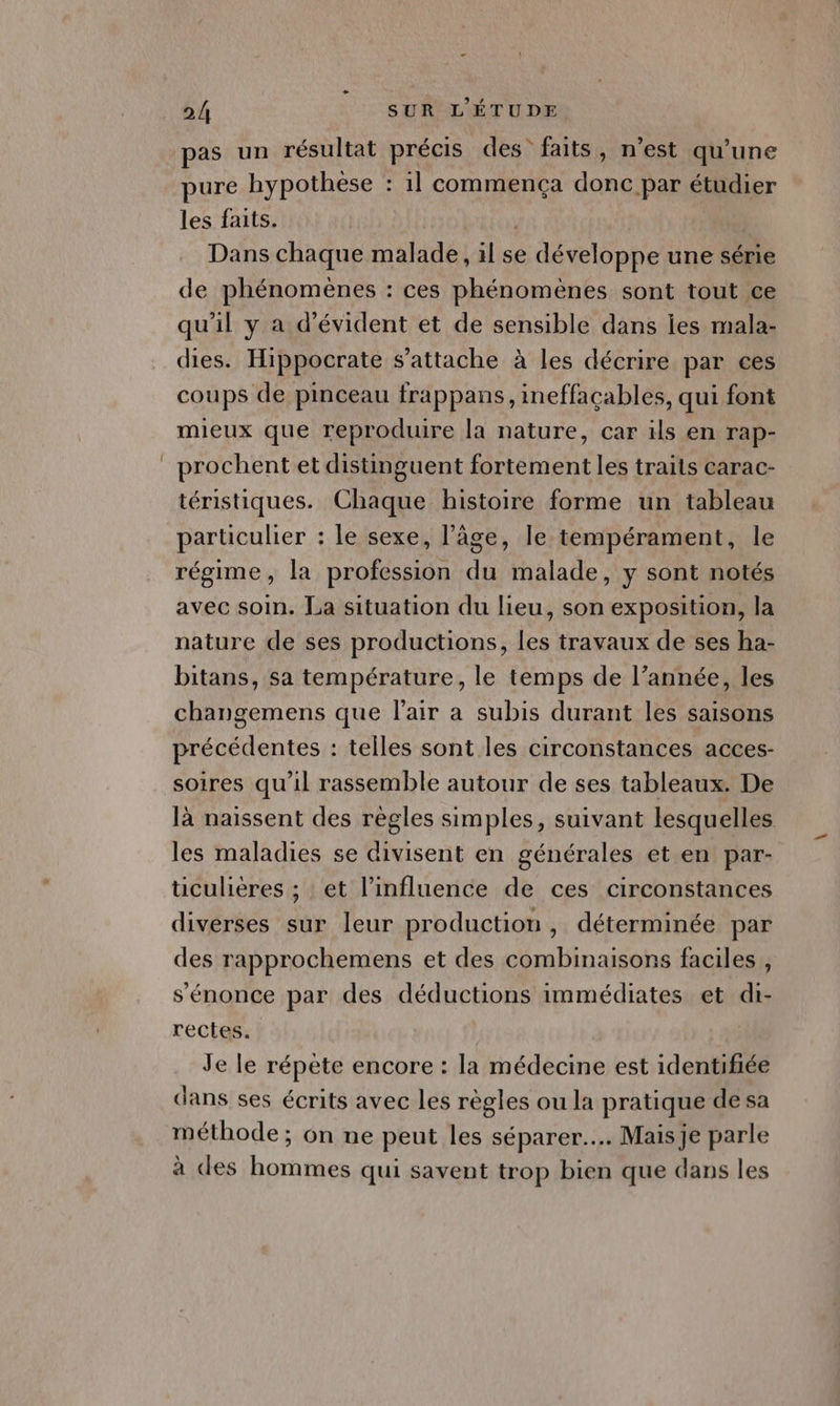 pas un résultat précis des faits, n’est qu’une pure hypothese : 1l commença donc par étudier les faits. Dans chaque malade, il se développe une série de phénomènes : ces phénomènes sont tout ce qu’il y a d’évident et de sensible dans les mala- dies. Hippocrate s'attache à les décrire par ces coups de pinceau frappans, ineffacables, qui font mieux que reproduire la nature, car ils en rap- prochent et distinguent fortement les traits carac- téristiques. Chaque histoire forme un tableau particulier : le sexe, l’âge, le tempérament, le régime, la profession du malade, y sont notés avec soin. La situation du lieu, son exposition, la nature de ses productions, les travaux de ses ha- bitans, sa température, le temps de l’année, les changemens que l'air a subis durant les saisons précédentes : telles sont les circonstances acces- soires qu'il rassemble autour de ses tableaux. De là naissent des règles simples, suivant lesquelles les maladies se divisent en générales et en par- ticulières ; : et l'influence de ces circonstances diverses sur leur production, déterminée par des rapprochemens et des combinaisons faciles , s'énonce par des déductions immédiates et di- rectes. Je le répete encore : la médecine est identifiée dans ses écrits avec les règles ou la pratique desa méthode ; on ne peut les séparer... Mais je parle à des hommes qui savent trop bien que dans les