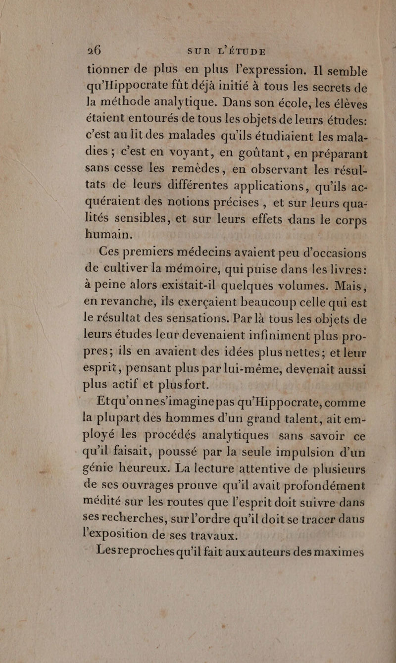 tionner de plus en plus l’expression. Il semble qu'Hippocrate füt déjà initié à tous les secrets de la méthode analytique. Dans son école, les élèves étaient entourés de tous les objets de leurs études: c’est au lit des malades qu'ils étudiaient Les mala- dies ; c'est en voyant, en goûtant, en préparant sans cesse les remèdes, en observant les résul- tats de leurs différentes applications, qu'ils ac- quéraient des notions précises , et sur leurs qua- lités sensibles, et sur leurs effets dans le corps humain. Ces premiers médecins avaient peu d'occasions de cultiver la mémoire, qui puise dans les livres: à peine alors existait-il quelques volumes. Mais, en revanche, ils exerçaient beaucoup celle qui est le résultat des sensations. Par là tous les objets de leurs études leur devenaient infiniment plus pro- pres; ils en avaient des idées plus nettes; et leur esprit, pensant plus par lui-même, devenait aussi plus actif et plusfort. Etqu'onnes’imagine pas qu'Hippocrate, comme la plupart des hommes d’un grand talent, ait em- ployé les procédés analytiques sans savoir ce qu’il faisait, poussé par la seule impulsion d’un génie heureux. La lecture attentive de plusieurs de ses ouvrages prouve qu’il avait profondément médité sur les routes que l'esprit doit suivre dans ses recherches, sur l’ordre qu'il doit se tracer dans l'exposition de ses travaux. Lesreproches qu'il fait aux auteurs des maximes
