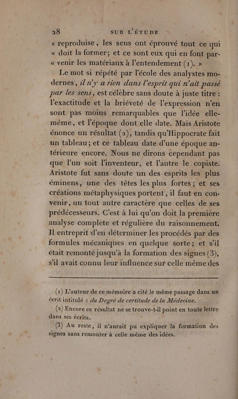 «reproduise, les sens ont éprouvé tout ce qui « doit la former; et ce sont eux qui en font par- « venir les matériaux à l’entendement (1208 Le mot s1 répété par l’école des analystes mo- dernes, &amp; n'y a rien dans l'esprit qui n’ait passé par les sens, est célebre sans doute à juste titre : l'exactitude et la briéveté de l’expression n’en sont pas moins remarquables que l’idée elle- même, et l'époque dont elle date. Mais Aristote énonce un résultat (2), tandis qu'Hippocrate fait un tableau ; et ce tableau date d’une époque an- térieure encore. Nous ne dirons cependant pas que l'un soit l'inventeur, et l’autre le copiste. Aristote fut sans doute un des esprits les plus éminens, une des têtes les plus fortes ; et ses créations métaphysiques portent, il faut en con- venir, un tout autre caractère que celles de ses prédécesseurs. C’est à lui qu’on doit la première analyse complète et régulière du raisonnement. IL'entreprit d'en déterminer les procédés par des formules mécaniques en quelque sorte; et sil était remonté jusqu’à la formation des signes (3), s'il avait connu leur influence sur celle même des (1) L'auteur de ce mémoire a cité le même passage dans un écrit intitulé : du Degré de certitude de la Médecine. (2) Encore ce résultat ne se trouve-t-il point en toute lettre dans ses écrits. (3) Au reste, il n'aurait pu expliquer la formation des signes sans remonter à celle même des idées.