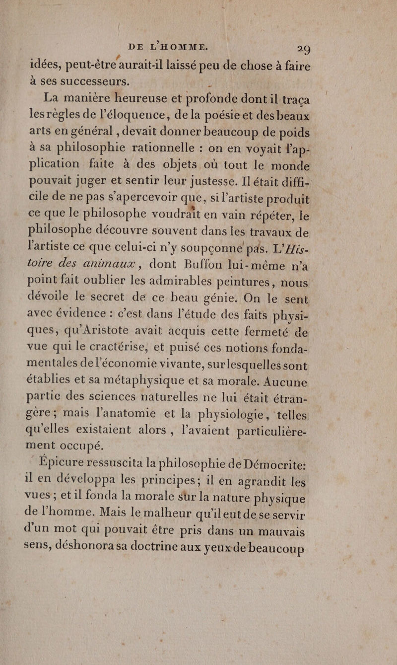 idées, peut-être aurait-il laissé peu de chose à faire à ses sUuCCesseurs. £ La manière heureuse et profonde dont il traça les règles de l’éloquence, de la poésie et des beaux arts en général , devait donner beaucoup de poids à sa philosophie rationnelle : on en voyait l'ap- plication faite à des objets où tout le monde pouvait juger et sentir leur justesse. Il était diffi- cile de ne pas s’apercevoir que, si l'artiste produit ce que le philosophe voudrait en vain répéter, le philosophe découvre souvent dans les travaux de l'artiste ce que celui-ci n’y soupçonne pas. L’His- toire des animaux, dont Buffon lui-même n’a point fait oublier les admirables peintures, nous dévoile le secret de ce beau génie. On le sent avec évidence : c’est dans l'étude des faits physi- ques, qu'Aristote avait acquis cette fermeté de vue qui le cractérise, et puisé ces notions fonda- mentales de l’économie vivante, sur lesquelles sont établies et sa métaphysique et sa morale. Aucune partie des sciences naturelles ne lui était étran- gère; mais l’anatomie et la physiologie, telles. qu'elles existaient alors, l'avaient particulière- ment occupé. | Épicure ressuscita la philosophie de Démocrite: il en développa les principes; il en agrandit les vues ; et il fonda la morale sür la nature physique de l’homme. Mais le malheur qu'ileutdese servir d'un mot qui pouvait être pris dans un mauvais sens, déshonora sa doctrine aux yeux de beaucoup