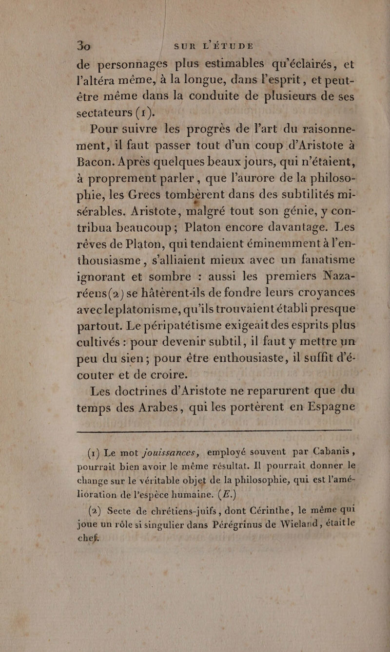 de PAFROREIRE plus estimables qu’éclairés, et l’altéra même, à la longue, dans l'esprit, et peut- être même dans la conduite de plusieurs de ses sectateurs ( 1). i Pour suivre les progrès de l’art du raisonne- ment, il faut passer tout d’un coup d’Aristote à Bacon. Après quelques beaux jours, qui n'étaient, à proprement parler, que l'aurore de la philoso- phie, les Grecs tomberent dans des subtilités mi- sérables. Aristote, malgré tout son génie, y con- tribua beaucoup; Platon encore davantage. Les rêves de Platon, qui tendaient éminemment à l’en- thousiasme , s'alliaient mieux avec un fanatisme ignorant et sombre : aussi les premiers Naza- réens(2)se hâterent-ils de fondre leurs croyances avecleplatonisme, qu'ils trouvaient établi presque partout. Le péripatétisme exigeait des esprits plus cultivés : pour devenir subtil, il faut y mettre un peu du sien; pour être enthousiaste, 1l suffit d’é- couter et de croire. Les doctrines d’Aristote ne reparurent que du temps des Arabes, qui les porterent en Espagne (1) Le mot jouissances, employé souvent par Cabanis, pourrait bien avoir le même résultat. Il pourrait donner le change sur le véritable objet de la philosophie, qui est l’amé- lioration de l’espèce humaine. (Æ.) (2) Secte de chrétiens-juifs, dont Cérinthe, le même qui joue un rôle si singulier dans Pérégrinus de Wieland, était le chef.