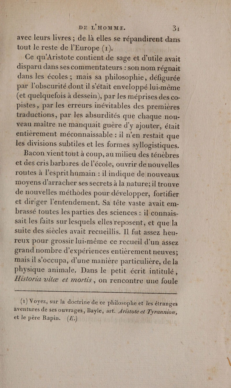 avec leurs livres ; de là elles se répandirent dans tout le reste de l’Europe (1). Pl Ce qu'Aristote contient de sage et d’utile avait disparu dans ses commentateurs : son nom régnait dans les écoles ; mais sa philosophie, défigurée par l'obscurité dont il s'était enveloppé lui-même (et quelquefois à dessein), par les méprises des co- pistes, par les erreurs inévitables des premières traductions, par les absurdités que chaque nou- veau maître ne manquait guère d'y ajouter, était entièrement méconnaissable : il n’en restait que les divisions subtiles et les formes syllogistiques. Bacon vient tout à coup, au milieu des ténèbres et des cris barbares de l’école, ouvrir denouvelles routes à l'esprit humain : il indique de nouveaux moyens d'arracher ses secrets à la nature; il trouve de nouvelles méthodes pour développer, fortifier et diriger l’entendement. Sa tête vaste avait em- brassé toutes Les parties des sciences : il connais- sait les faits sur lesquels elles reposent, et que la suite des siècles avait recueillis. Il fut assez heu- reux pour grossir lui-même ce recueil d’un âssez grand nombre d'expériences entièrement neuves; mais 1] occupa, d’une manière particulière, de la physique animale. Dans le petit écrit intitulé, Historia vilæ et mortis, on rencontre une foule Chen ne lire de NAT (1) Voyez, sur la doctrine de ce philosophe et les étranges aventures de ses ouvrages, Bayle, art. Aristote et Tyrannion, et le père Rapin. (£.) |