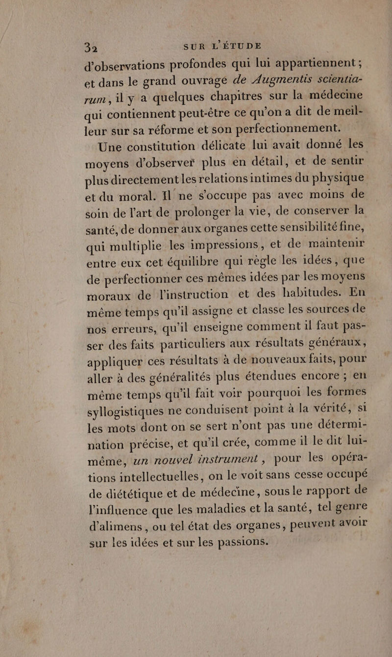 d'observations profondes qui lui appartiennent ; et dans le grand ouvrage de Augmentis scientia- rum , il y a quelques chapitres sur la médecine qui contiennent peut-être ce qu’on a dit de meil- leur sur sa réforme et son perfectionnement. Une constitution délicate lui avait donné les moyens d'observer plus en détail, et de sentir plus directement les relations intimes du physique et du moral. Il ne s'occupe pas avec moins de soin de l’art de prolonger la vie, de conserver la santé, de donner aux organes cette sensibilité fine, qui multiplie les impressions, et de maintenir entre eux cet équilibre qui régle les idées, que de perfectionner ces mêmes idées par les moyens moraux de l'instruction et des habitudes. En même temps qu'il assigne et classe les sources de nos erreurs, qu'il enseigne comment il faut pas- ser des faits particuliers aux résultats généraux, appliquer ces résultats à de nouveaux faits, pour aller à des généralités plus étendues encore ; en même temps qu'il fait voir pourquoi les formes syllogistiques ne conduisent point à la vérité, si les mots dont on se sert n’ont pas une détermi- pation précise, et qu'il crée, comme il le dit lui- même, un nouvel instrument, pour les opéra- tions intellectuelles, on le voit sans cesse oCCupé de diététique et de médecine, sous le rapport de l'influence que les maladies et la santé, tel genre d’'alimens , ou tel état des organes, peuvent avoir sur les idées et sur les passions.