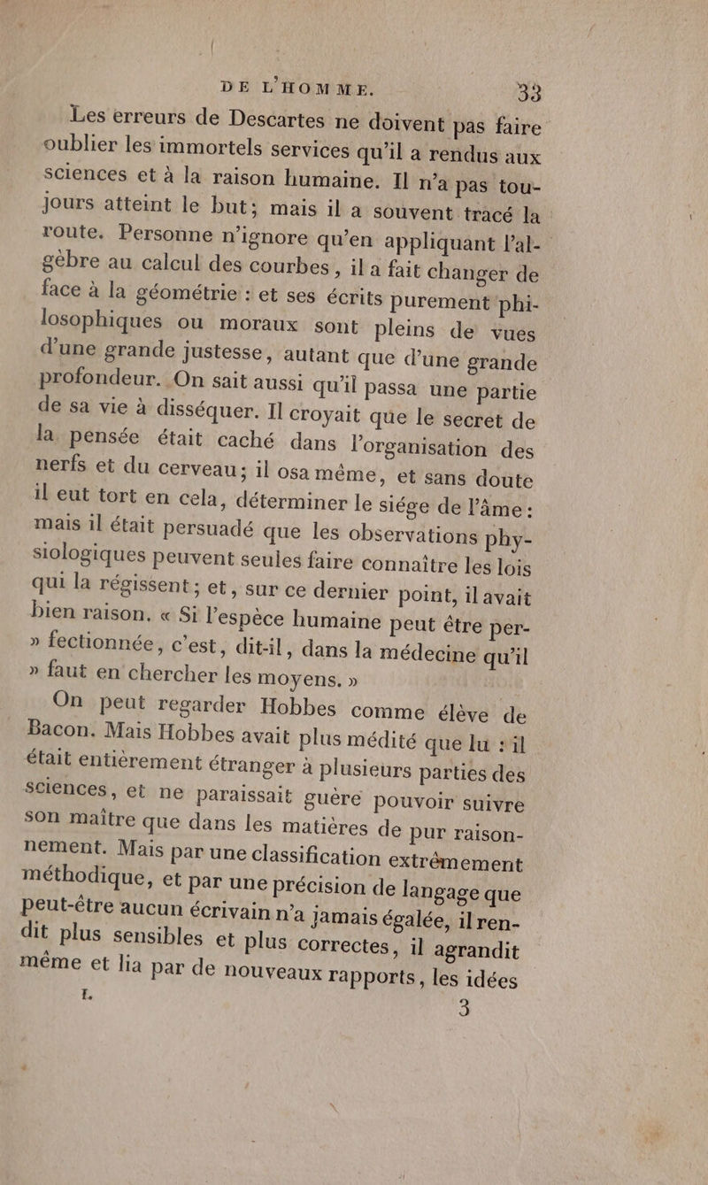 Les erreurs de Descartes ne doivent pas faire oublier les immortels services qu'il a rendus aux sciences et à la raison humaine. Il n’a pas tou- Jours atteint le but; mais il a souvent tracé la route. Personne n’ignore qu’en appliquant Pal- gèbre au calcul des courbes , il a fait changer de face à la géométrie : et ses écrits purement phi- losophiques ou moraux sont pleins de vues d'une grande justesse, autant que d’une grande profondeur. On sait aussi qu'il passa une partie de sa vie à disséquer. Il croyait que le secret de la, pensée était caché dans l’organisation des nerfs et du cerveau; il osa même, et sans doute il eut tort en cela, déterminer le siége de l’âme : mais 1l était persuadé que les observations phy- siologiques Peuvent seules faire connaître les lois qui la régissent ; et, sur ce dernier point, il avait bien raison, « Si l’espèce humaine peut être per- » fectionnée, cest, dit-il, dans la médecine qu’il » faut en chercher les moyens. » al On peut regarder Hobbes comme élève de Bacon. Mais Hobbes avait plus médité que lu 1 était entièrement étranger à plusieurs parties des sciences, et ne paraissait guêre pouvoir suivre son maitre que dans les matières de pur raison- nement. Mais par une classification extrêmement méthodique, et Par une précision de langage que Peut-être aucun écrivain n’a jamais égalée, ilren- dit plus sensibles et plus correctes, il agrandit même et lia par de nouveaux rapports, les idées