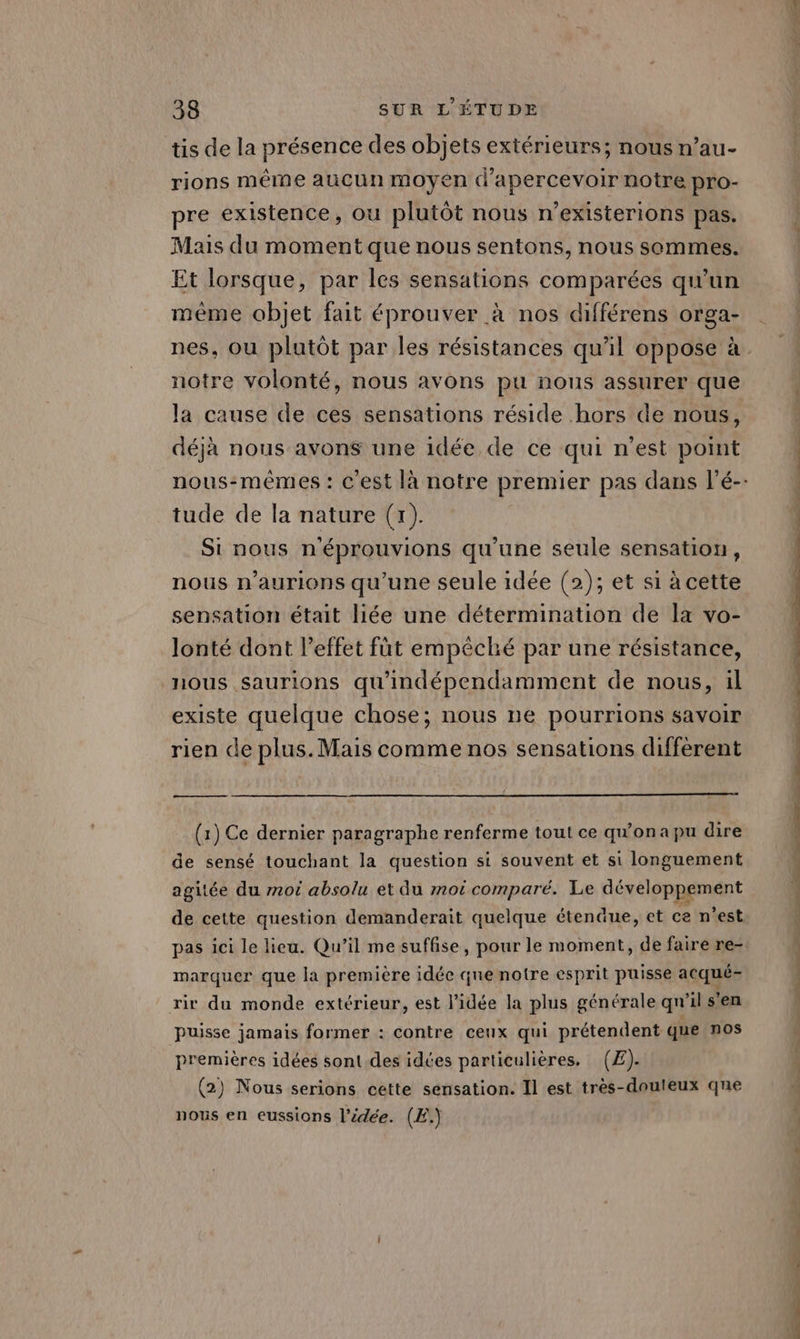 tis de la présence des objets extérieurs; nous n’au- rions même aucun moyen d’apercevoir notre pro- pre existence, ou plutôt nous n’existerions pas. Mais du moment que nous sentons, nous sommes. Et lorsque, par les sensations comparées qu'un \ même objet fait éprouver à nos différens orga- notre volonté, nous avons pu nous assurer que la cause de ces sensations réside hors de nous, déjà nous avons une idée de ce qui n’est point tude de la nature (+). Si nous n'éprouvions qu’une seule sensation, nous n’aurions qu'une seule idée (2); et si à cette sensation était liée une détermination de la vo- lonté dont l'effet fût empêché par une résistance, nous saurions qu'indépendamment de nous, il existe quelque chose; nous ne pourrions savoir rien de plus. Mais comme nos sensations different QE (1) Ce dernier paragraphe renferme tout ce qu'onapu dire de sensé touchant la question si souvent et si longuement agitée du mot absolu et du moë comparé. Le développement de cette question demanderait quelque étenäue, et ce n’est marquer que la première idée que notre esprit puisse acqué- rir du monde extérieur, est l’idée la plus générale qn'il s'en puisse jamais former : contre ceux qui prétendent que nos premières idées sont.des idées particulières. (£)- (2) Nous serions cette sensation. Il est très-douleux que nous en eussions l’idée. (E.)