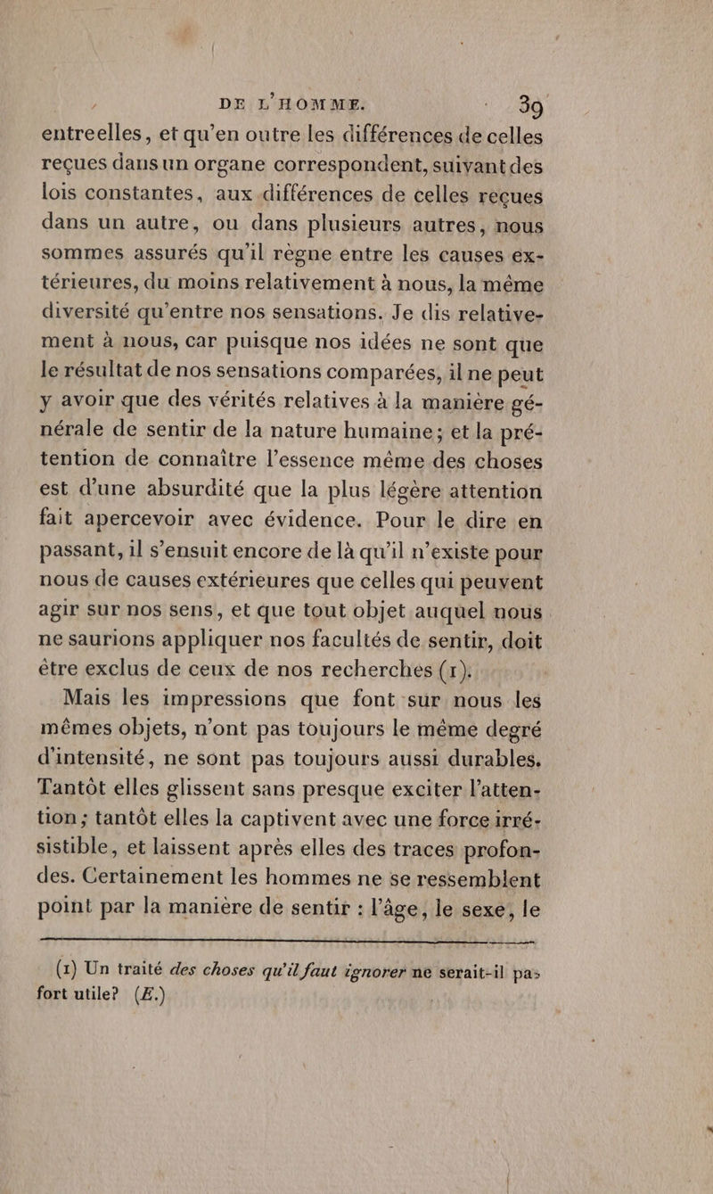 Pen DE L'HOMME. 200 entreelles, et qu’en outre les différences de celles reçues dans un organe correspondent, suivant des lois constantes, aux différences de celles reçues dans un autre, ou dans plusieurs autres, nous sommes assurés qu'il règne entre les causes ex- térieures, du moins relativement à nous, la même diversité qu'entre nos sensations. Je dis relative- ment à nous, Car puisque nos idées ne sont que le résultat de nos sensations comparées, il ne peut y avoir que des vérités relatives à la maniere gé- nérale de sentir de la nature humaine; et la pré- tention de connaître l’essence même des choses est d’une absurdité que la plus légère attention fait apercevoir avec évidence. Pour le dire en passant, 1l s'ensuit encore de là qu'il n'existe pour nous de causes extérieures que celles qui peuvent agir sur nos sens, et que tout objet auquel nous. ne saurions appliquer nos facultés de sentir, doit être exclus de ceux de nos recherches (1) Mais les impressions que font sur nous les mêmes objets, n’ont pas toujours le même degré d'intensité, ne sont pas toujours aussi durables. Tantôt elles glissent sans presque exciter l’atten- tion ; tantôt elles la captivent avec une force irré- sistible, et laissent après elles des traces profon- des. Certainement les hommes ne 5e ressemblent point par la maniere de sentir : l’âge, le sexe, le (1) Un traité des choses qu’il faut ignorer ne serait-il pas fort utile? (EÆ.)