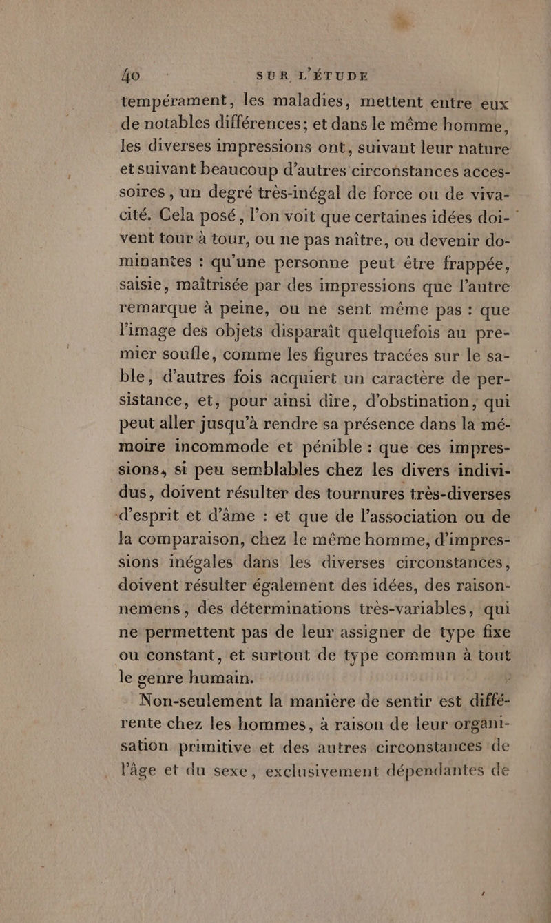 tempérament, les maladies, mettent entre eux de notables différences; et dans le même homme, Jes diverses impressions ont, suivant leur nature et suivant beaucoup d’autres circonstances acces- soires , un degré très-inégal de force ou de viva- cité. Cela posé, l’on voit que certaines idées doi- : vent tour à tour, ou ne pas naître, ou devenir do- minantes : qu'une personne peut être frappée, saisie, maitrisée par des impressions que l’autre remarque à peine, ou ne sent même pas : que l'image des objets disparaît quelquefois au pre- mier soufle, comme les figures tracées sur le sa- ble, d’autres fois acquiert un caractère de per- sistance, et, pour ainsi dire, d'obstination, qui peut aller jusqu’à rendre sa présence dans la mé- moire incommode et pénible : que ces impres- sions, si peu semblables chez les divers indivi- dus, doivent résulter des tournures très-diverses d'esprit et d’âme : et que de l’association ou de la comparaison, chez le même homme, d’impres- sions inégales dans les diverses circonstances, doivent résulter également des idées, des raison- nemens, des déterminations très-variables, qui ne permettent pas de leur assigner de type fixe ou constant, et surtout de type commun à tout le genre dei FN GA Le la manière de sentir est diffe- rente chez les hommes, à raison de leur organi- sation primitive et des autres circonstances de l’âge et du sexe, exclusivement dépendantes de