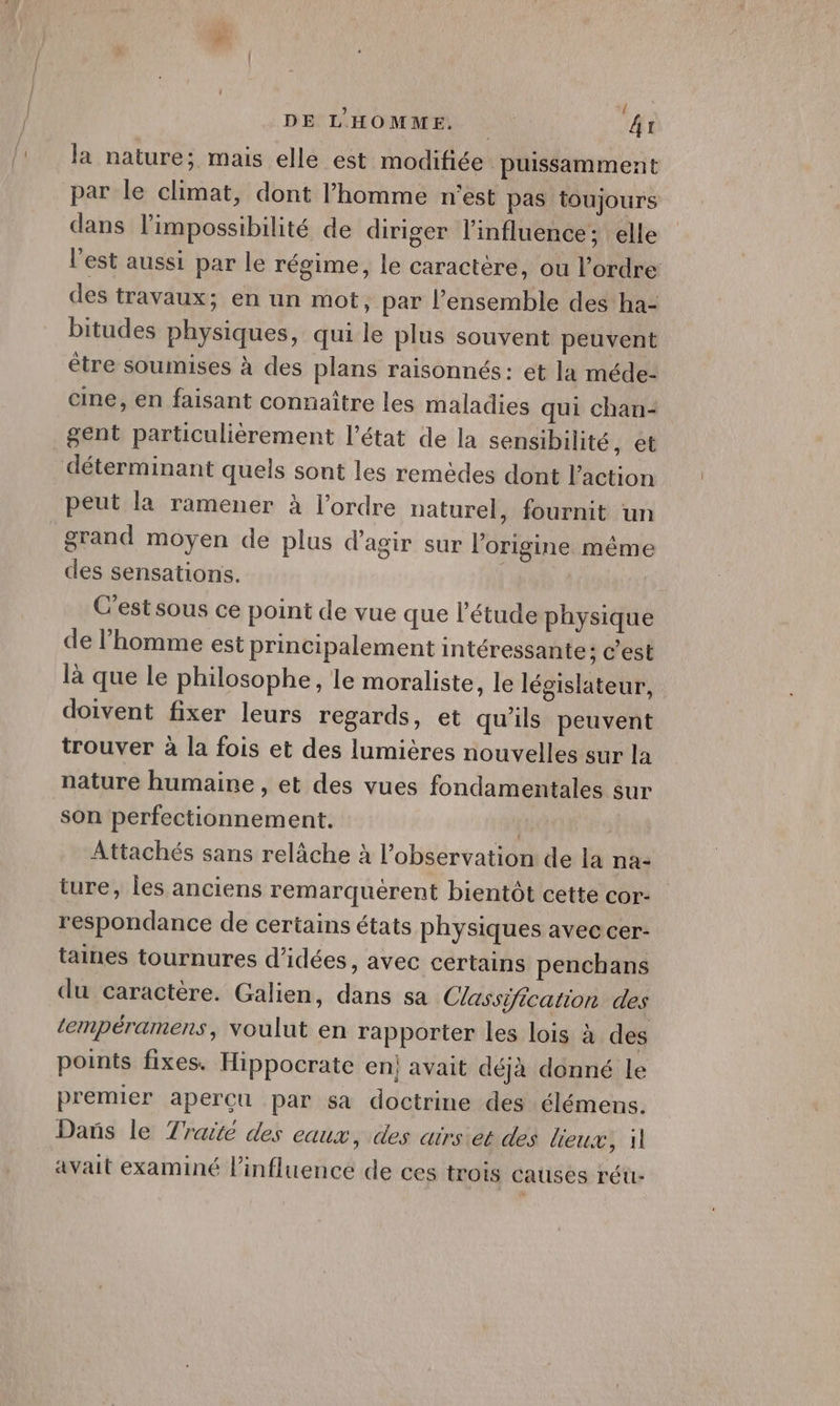 DE L'HOMME. | | PT la nature; mais elle est modifiée puissamment par le climat, dont l’homme n'est pas toujours dans l'impossibilité de diriger l'influence; elle l’est aussi par le régime, le caractère, ou l’ordre des travaux; en un mot, par l’ensemble des ha- bitudes physiques, qui le plus souvent peuvent être soumises à des plans raisonnés: et la méde- cine, en faisant connaître les maladies qui chan- gent particulièrement l’état de la sensibilité, et déterminant quels sont les remèdes dont Paction peut la ramener à l’ordre naturel, fournit un grand moyen de plus d'agir sur l’origine même des sensations. C'est sous ce point de vue que l'étude physique de l’homme est principalement intéressante: c’est là que le philosophe, le moraliste, le législateur, doivent fixer leurs regards, et qu'ils peuvent trouver à la fois et des lumières nouvelles sur la nature humaine , et des vues fondamentales sur son perfectionnement. | Attachés sans relâche à l'observation de la na- ture, les anciens remarquerent bientôt cette cor- respondance de certains états physiques avec cer- taines tournures d'idées, avec certains penchans du caractère. Galien, dans sa Classification des tempéramens, voulut en rapporter les lois à des points fixes. Hippocrate en; avait déjà donné le premier aperçu par sa doctrine des élémens. Dañs le Traité des eaux, des airs et des lieux, il avait examiné linfluence de ces trois causes réu-