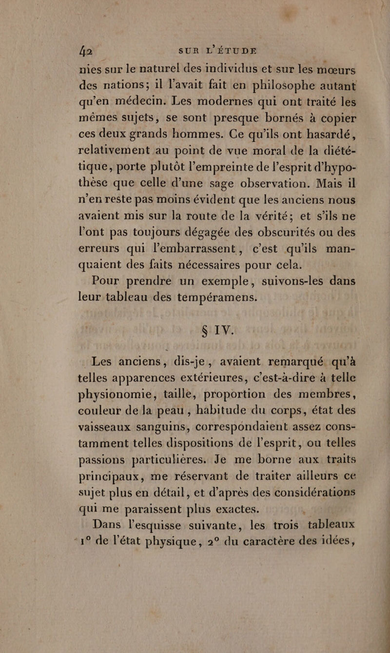 nies sur le naturel des individus et sur les mœurs des nations; il l'avait fait en philosophe autant qu'en médecin. Les modernes qui ont traité les mêmes sujets, se sont presque bornés à copier ces deux grands hommes. Ce qu'ils ont hasardé, relativement au point de vue moral de la diété- tique, porte plutôt l'empreinte de l'esprit d'hypo- thèse que celle d’une sage observation. Mais il n'en reste pas moins évident que les anciens nous avaient mis sur la route de la vérité; et s'ils ne l’ont pas toujours dégagée des obscurités ou des erreurs qui l’embarrassent, c’est qu’ils man- quaient des faits nécessaires pour cela. Pour prendre un exemple, suivons-les dans leur tableau des tempéramens. | $ IV. Les anciens, dis-je, avaient remarqué qu’à telles apparences extérieures, c’est-à-dire à telle physionomie, taille, proportion des membres, couleur dela peau , habitude du corps, état des vaisseaux sanguins, Correspondaient assez cons- tamment telles dispositions de l'esprit, ou telles passions particulières. Je me borne aux traits principaux, me réservant de traiter ailleurs ce sujet plus en détail, et d’après des considérations qui me paraissent plus exactes. k Dans l’esquisse suivante, les trois tableaux “1° de l’état physique, 2° du caractère des idées,