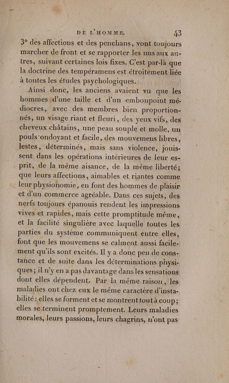 5° des affections et des penchans, vont toujours marcher de front et se rapporter les uns aux au- tres, suivant certaines lois fixes. C’est par-là que la doctrine des tempéramens est étroitement liée à toutes les études psychologiques. Ainsi donc, les anciens avaient vu que les hommes d’une taille et d’un embonpoint mé- diocres, avec des membres bien proportion- nés, un visage riant et fleuri, des yeux vifs, des cheveux châtains, une peau souple et molle, un pouls‘ondoyant et facile, des mouvemens hbres, lestes, déterminés, mais sans violence, jouis- sent dans les opérations intérieures de leur es- prit, de la même aisance, de la même liberté; que leurs affections, aimables et riantes comme leur physionomie, en font des hommes de plaisir et d’un commerce agréable. Dans ces sujets, des nerfs toujours épanouis rendent les impressions vives et rapides, mais cette promptitude même, et la facilité singulière avec laquelle toutes les parties du système communiquent entre elles, font que les mouvemens se calment aussi facile- ment qu'ils sont excités. Il y a donc peu de cons- tance et de suite dans les déterminations physi- ques; il n’y en a pas davantage dans les sensations dont elles dépendent. Par la méme raison, les maladies ont chez eux le même caractère d’insta- bilité : elles se forment et se montrent tout à coup; elles se terminent promptement. Leurs maladies morales, leurs passions, leurs chagrins, n’ont pas